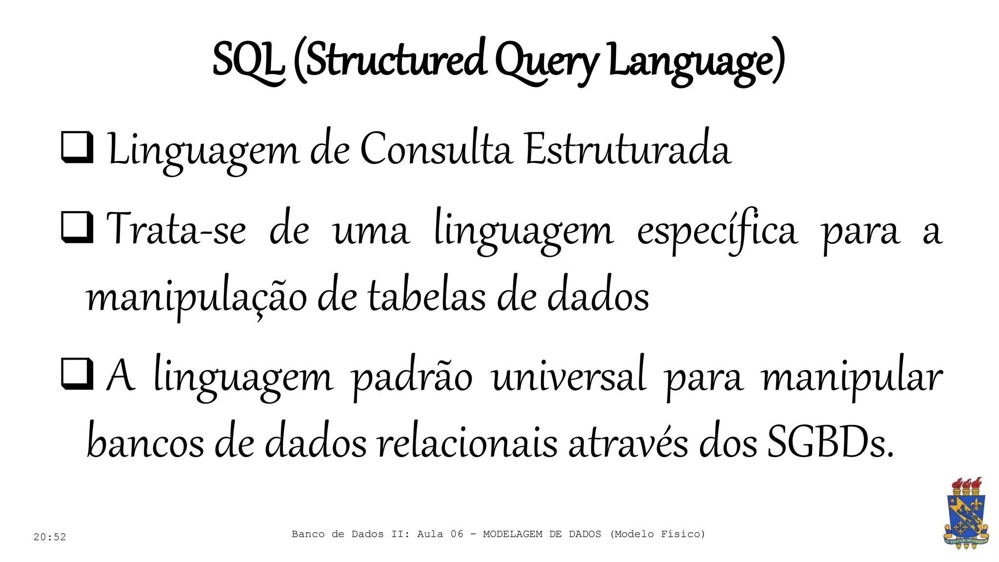 SQL(StructuredQueryLanguage)
20:52
 Linguagem de Consulta Estruturada
 Trata-se de uma linguagem específica para a
manipulação de tabelas de dados
 A linguagem padrão universal para manipular
bancos de dados relacionais através dos SGBDs.
Banco de Dados II: Aula 06 - MODELAGEM DE DADOS (Modelo Físico)
 