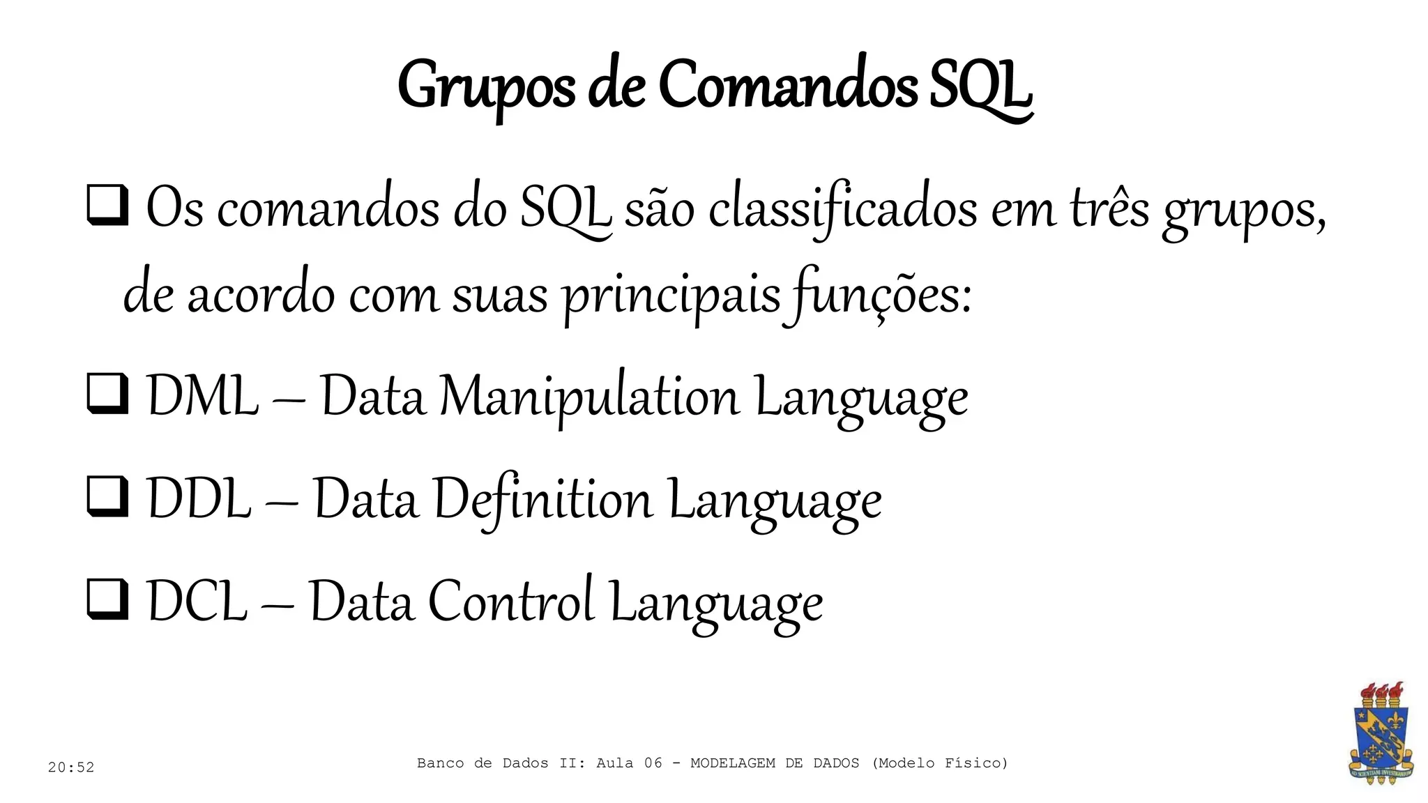 Gruposde ComandosSQL
20:52
 Os comandos do SQL são classificados em três grupos,
de acordo com suas principais funções:
 DML – Data Manipulation Language
 DDL – Data Definition Language
 DCL – Data Control Language
Banco de Dados II: Aula 06 - MODELAGEM DE DADOS (Modelo Físico)
 