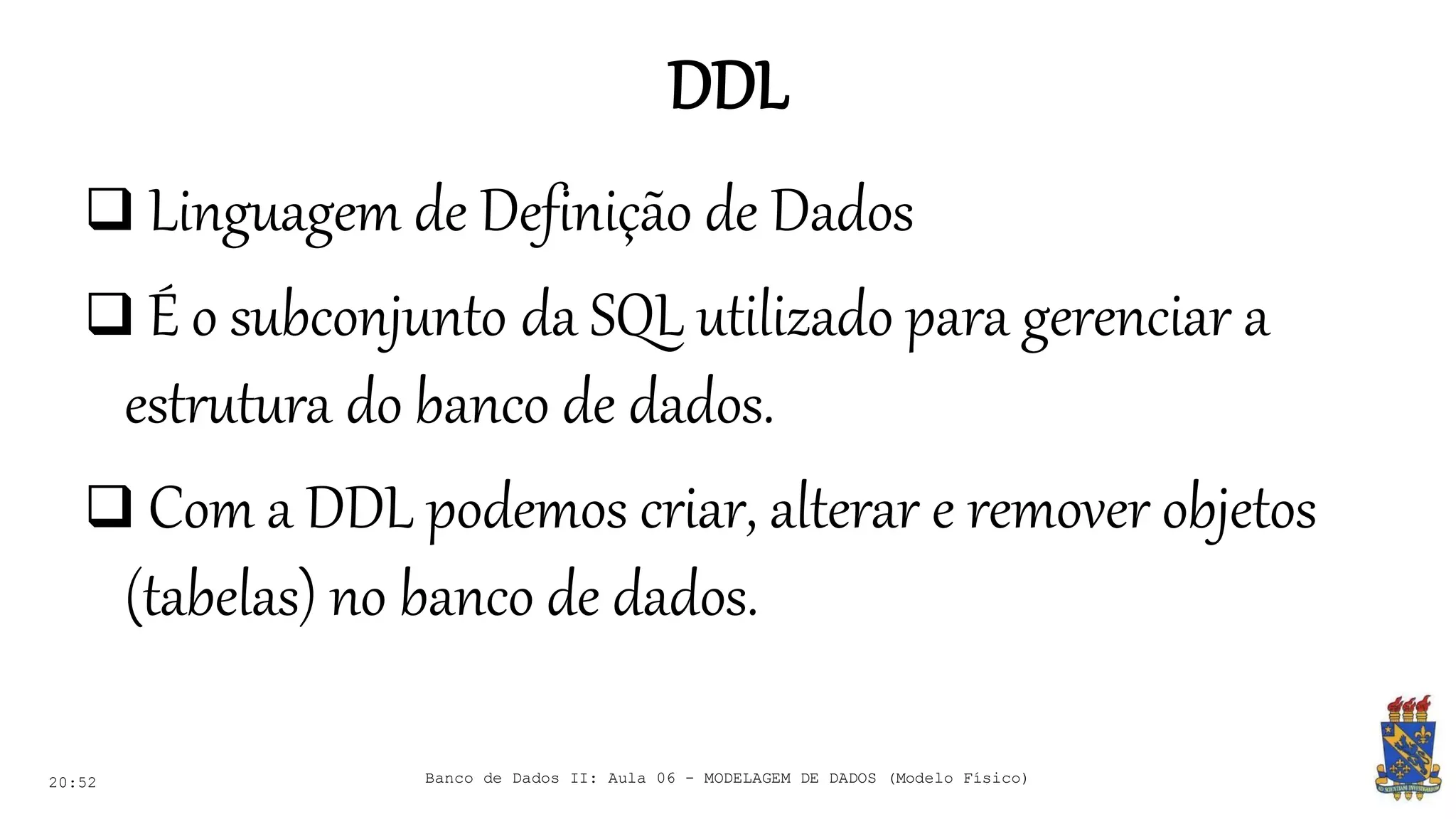 DDL
20:52
 Linguagem de Definição de Dados
 É o subconjunto da SQL utilizado para gerenciar a
estrutura do banco de dados.
 Com a DDL podemos criar, alterar e remover objetos
(tabelas) no banco de dados.
Banco de Dados II: Aula 06 - MODELAGEM DE DADOS (Modelo Físico)
 