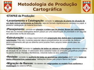 Metodologia de Produção
                    Cartográfica
●   ETAPAS da Produção:
●   Levantamento e Catalogação: consiste na obtenção da planta de situação de
um dado imóvel pertencente ao Exército, seja em formato digital(arquivos vetoriais) ou papel, e
posterior catalogação do material levantado.

●   Planejamento: consiste em planejar a ordem que as plantas devem ser vetorizadas.
Para isto os imóveis catalogados devem passar por uma classificação de prioridade e em seguida
ser adicionado na fila de execução.

●   Estruturação: é a etapa responsável pela preparação dos dados para o processo de
vetorização. Para isto, é preciso executar alguns procedimentos de conversão de dados e
geoprocessamento até que se obtenha como produto final o arquivo raster pronto para ser
vetorizado.

●   Vetorização: consiste no cadastro de todos os vetores e informações referentes a planta
de situação de um imóvel. O vetorizador deve cadastrar todas as entidades geográficas presentes
na planta (Imóvel, Parcela e Benfeitorias, incluindo todos os seus atributos).

●   Revisão: consiste na auditoria de todas as geometrias vetorizadas assim como todos os
dados alfanumericos cadastrados. Validações diretas pelo próprio Banco de Dados.

●   Migração de Bancos: Os tabelas são reagrupadas no modelo final conforme a
modelagem do sistema OPUS.
 