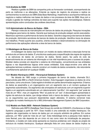 ______________________________________________________________________________________________
Curso Técnico em Informática 11 Modelagem, projeto e gestão de banco de dados
1.8.4 Analista de DBM
Realiza a gestão do DBM da companhia junto ao fornecedor contratado, acompanhando de
perto as melhorias e as alterações. Entende as regras de negócio da empresa e replica os
conhecimentos na estrutura do DBM (Data Base Marketing). Implementa e acompanha métricas de
negócios e realiza melhorias nas bases de dados e nos processos da área de DBM. Atua com a
criação e gestão de mailings extraídos da base para suporte nas ações mercadológicas. Elabora
apresentações sobre conclusões das análises descritivas.
1.8.5 Administrador de Banco de Dados - DBA
Planeja e executa as manutenções em bancos de dados de produção. Pesquisa inovações
tecnológicas para banco de dados. Garante que backups de produção estejam sendo executados.
Maximiza e aprimora a performance do banco de dados. Garante a segurança dos bancos de dados
de produção. Administra servidores de bancos de dados de produção. Identifica riscos de atrasos
nos trabalhos. Presta suporte aos usuários, orienta analistas e desenvolvedores na otimização de
performance das aplicações referente a área de banco de dados.
1.9 Modelagem de Banco de Dados
A modelagem de dados visa fornecer um modelo de dados referente à descrição formal da
estrutura de um banco de dados. É uma técnica usada para a especificação das regras de negócios
e as estruturas de dados de um banco de dados. Sendo assim, faz parte do ciclo de
desenvolvimento de um sistema de informação e é de vital importância para o sucesso do projeto.
Modelar dados consiste em desenhar o sistema de informações, concentrando-se nas entidades
lógicas e nas dependências lógicas entre essas entidades. Esta etapa envolve uma série de
aplicações teóricas e práticas, visando construir um modelo de dados consistente, não redundante
e perfeitamente aplicável em qualquer SGBD.
1.9.1 Modelo Hierárquico (HDS – Hierarquical Database System)
Na década de 1960 surgiu a primeira linguagem de banco de dados, chamada DL/I,
desenvolvida pela IBM e a North American Aviation. Esta linguagem organizava os dados de cima
para baixo, como uma árvore. Cada registro é dividido em partes denominadas segmentos. O banco
de dados se assemelha a um organograma com um segmento raiz e um número qualquer de
segmentos subordinados. Os segmentos são arranjados em estruturas com um segmento superior
ligado a um segmento subordinado em um relacionamento “pai-filho”. Um segmento “pai” pode ter
mais de um “filho”, mas um segmento “filho” só pode ter um “pai”. A desvantagem apresentada é
rigidez da estrutura de dados, que obriga refazer todo o banco de dados, caso o seguimento raiz
ou os seguimentos que possuem dependentes sejam alterados. O sistema comercial mais
divulgado do modelo hierárquico foi o IMS (Information Management System) da IBM Corporation.
1.9.2 Modelo em Rede (NDS - Network Database System)
Definidos pelo DBTG (DataBase Task Group) do comitê do CODASYL (Conference on Data
Systems Language) a partir de 1971. Esse modelo é uma extensão do modelo hierárquico. Os
registros são organizados no banco de dados por um conjunto arbitrário de gráficos. Em outras
palavras, um “filho” pode ter mais de um “pai”. Esta metodologia torna a pesquisa mais rápida e
mais flexível, pois não depende de um único nó raiz como vetor de inicialização de pesquisa.
Entretanto, o modelo em rede ainda apresenta os mesmos problemas com relação ao projeto de
estrutura do modelo hierárquico. Qualquer alteração feita em uma classe de dados implica na
 