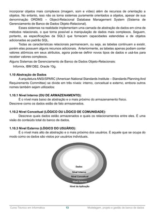 ______________________________________________________________________________________________
Curso Técnico em Informática 13 Modelagem, projeto e gestão de banco de dados
incorporar objetos mais complexos (imagem, som e vídeo) além de recursos de orientação a
objetos. No entanto, isso não os torna sistemas puramente orientados a objetos, apesar de sua
denominação ORDMS – Object-Relacional Database Management System (Sistema de
Gerenciamento de Banco de Dados Objeto-Relacional).
Esses sistemas na realidade implementam uma camada de abstração de dados em cima de
métodos relacionais, o que torna possível a manipulação de dados mais complexos. Seguem,
portanto, as especificações da SQL3 que fornecem capacidades estendidas e de objetos
adicionadas ao padrão SQL.
Todas as características relacionais permanecem, ou seja, as tabelas continuam a existir,
porém elas possuem alguns recursos adicionais. Anteriormente, as tabelas apenas podiam conter
valores atômicos em seus atributos, agora pode-se definir novos tipos de dados e usá-los para
receber valores complexos.
Alguns Sistemas de Gerenciamento de Banco de Dados Objeto-Relacionais:
Informix, IBM DB2, Oracle 10g.
1.10 Abstração de Dados
A arquitetura ANSI/SPARC (American National Standards Institute – Standards Planning And
Requirements Committee) se divide em três níveis: interno, conceitual e externo, embora outros
nomes também sejam utilizados:
1.10.1 Nível Interno (OU DE ARMAZENAMENTO):
É o nível mais baixo de abstração e o mais próximo do armazenamento físico.
Descreve como os dados estão de fato armazenados.
1.10.2 Nível Conceitual (LÓGICO OU LÓGICO DE COMUNIDADE):
Descreve quais dados estão armazenados e quais os relacionamentos entre eles. É uma
visão do conteúdo total do banco de dados.
1.10.3 Nível Externo (LÓGICO DO USUÁRIO):
É o nível mais alto de abstração e o mais próximo dos usuários. É aquele que se ocupa do
modo como os dados são vistos por usuários individuais.
 