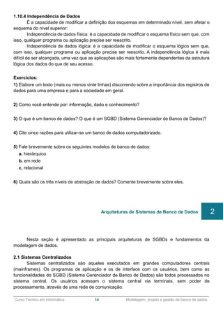 ______________________________________________________________________________________________
Curso Técnico em Informática 14 Modelagem, projeto e gestão de banco de dados
1.10.4 Independência de Dados
É a capacidade de modificar a definição dos esquemas em determinado nível, sem afetar o
esquema do nível superior:
Independência de dados física: é a capacidade de modificar o esquema físico sem que, com
isso, qualquer programa ou aplicação precise ser reescrito.
Independência de dados lógica: é a capacidade de modificar o esquema lógico sem que,
com isso, qualquer programa ou aplicação precise ser reescrito. A independência lógica é mais
difícil de ser alcançada, uma vez que as aplicações são mais fortemente dependentes da estrutura
lógica dos dados do que de seu acesso.
Exercícios:
1) Elabore um texto (mais ou menos vinte linhas) discorrendo sobre a importância dos registros de
dados para uma empresa e para a sociedade em geral.
2) Como você entende por: informação, dado e conhecimento?
3) O que é um banco de dados? O que é um SGBD (Sistema Gerenciador de Banco de Dados)?
4) Cite cinco razões para utilizar-se um banco de dados computadorizado.
5) Fale brevemente sobre os seguintes modelos de banco de dados:
a. hierárquico
b. em rede
c. relacional
6) Quais são os três níveis de abstração de dados? Comente brevemente sobre eles.
Nesta seção é apresentado as principais arquiteturas de SGBDs e fundamentos da
modelagem de dados.
2.1 Sistemas Centralizados
Sistemas centralizados são aqueles executados em grandes computadores centrais
(mainframes). Os programas de aplicação e os de interface com os usuários, bem como as
funcionalidades do SGBD (Sistema Gerenciador de Banco de Dados) são todos processados no
sistema central. Os usuários acessam o sistema central via terminais, sem poder de
processamento, através de uma rede de comunicação.
Arquiteturas de Sistemas de Banco de Dados 2
 
