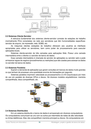 ______________________________________________________________________________________________
Curso Técnico em Informática 15 Modelagem, projeto e gestão de banco de dados
2.2 Sistemas Cliente Servidor
A estrutura fundamental dos sistemas cliente-servidor consiste de estações de trabalho
(normalmente PCs) conectadas via rede aos servidores que têm funcionalidades específicas:
servidor de arquivo, de impressão, web, SGBD, etc.
As máquinas clientes (estações de trabalho) oferecem aos usuários as interfaces
apropriadas para utilizar os servidores, bem como poder de processamento para executar
aplicações locais.
Sistemas cliente-servidor de três camadas para aplicações Web. Possui uma camada
intermediária entre o cliente e o servidor de banco de dados.
Essa camada intermediária é chamada de servidor de aplicações ou servidor web e pode
armazenar regras de negócio (procedimentos ou restrições) que são usadas para acessar os dados
no servidor de banco de dados.
2.3 Sistemas Paralelos
Suprem a demanda de aplicações que geram consultas em bancos de dados muito grandes
ou que tenham de processar uma quantidade enorme de transações por segundo.
Sistemas paralelos imprimem velocidade ao processamento e à I/O (input/output) por meio
do uso em paralelo de diversas CPUs e discos. Há diversos modelos arquitetônicos: memória
compartilhada, disco compartilhado, etc.
2.4 Sistemas Distribuídos
Em um sistema distribuído o banco de dados é armazenado em diversos computadores.
Os computadores comunicam-se uns com os outros por intermédio de redes de alta velocidade
ou linhas telefônicas. Eles não compartilham memória principal ou discos. Os computadores em
 