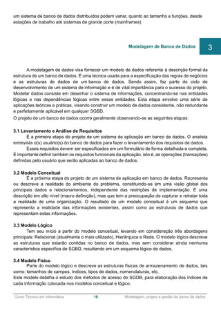 ______________________________________________________________________________________________
Curso Técnico em Informática 16 Modelagem, projeto e gestão de banco de dados
um sistema de banco de dados distribuídos podem variar, quanto ao tamanho e funções, desde
estações de trabalho até sistemas de grande porte (mainframes)
A modelagem de dados visa fornecer um modelo de dados referente à descrição formal da
estrutura de um banco de dados. É uma técnica usada para a especificação das regras de negócios
e as estruturas de dados de um banco de dados. Sendo assim, faz parte do ciclo de
desenvolvimento de um sistema de informação e é de vital importância para o sucesso do projeto.
Modelar dados consiste em desenhar o sistema de informações, concentrando-se nas entidades
lógicas e nas dependências lógicas entre essas entidades. Esta etapa envolve uma série de
aplicações teóricas e práticas, visando construir um modelo de dados consistente, não redundante
e perfeitamente aplicável em qualquer SGBD.
O projeto de um banco de dados ocorre geralmente observando-se as seguintes etapas:
3.1 Levantamento e Análise de Requisitos
É a primeira etapa do projeto de um sistema de aplicação em banco de dados. O analista
entrevista o(s) usuário(s) do banco de dados para fazer o levantamento dos requisitos de dados.
Esses requisitos devem ser especificados em um formulário de forma detalhada e completa.
É importante definir também os requisitos funcionais da aplicação, isto é, as operações (transações)
definidas pelo usuário que serão aplicadas ao banco de dados.
3.2 Modelo Conceitual
É a próxima etapa do projeto de um sistema de aplicação em banco de dados. Representa
ou descreve a realidade do ambiente do problema, constituindo-se em uma visão global dos
principais dados e relacionamentos, independente das restrições de implementação. É uma
descrição em alto nível (macro definição), mas que tem a preocupação de capturar e retratar toda
a realidade de uma organização. O resultado de um modelo conceitual é um esquema que
representa a realidade das informações existentes, assim como as estruturas de dados que
representam estas informações.
3.3 Modelo Lógico
Tem seu início a partir do modelo conceitual, levando em consideração três abordagens
principais: Relacional (atualmente o mais utilizado), Hierárquica e Rede. O modelo lógico descreve
as estruturas que estarão contidas no banco de dados, mas sem considerar ainda nenhuma
característica específica de SGBD, resultando em um esquema lógico de dados.
3.4 Modelo Físico
Parte do modelo lógico e descreve as estruturas físicas de armazenamento de dados, tais
como: tamanhos de campos, índices, tipos de dados, nomenclaturas, etc.
Este modelo detalha o estudo dos métodos de acesso do SGDB, para elaboração dos índices de
cada informação colocada nos modelos conceitual e lógico.
Modelagem de Banco de Dados 3
 