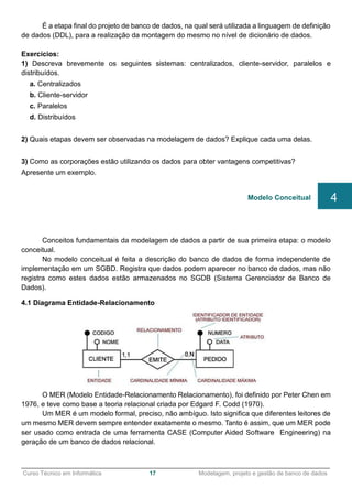 ______________________________________________________________________________________________
Curso Técnico em Informática 17 Modelagem, projeto e gestão de banco de dados
É a etapa final do projeto de banco de dados, na qual será utilizada a linguagem de definição
de dados (DDL), para a realização da montagem do mesmo no nível de dicionário de dados.
Exercícios:
1) Descreva brevemente os seguintes sistemas: centralizados, cliente-servidor, paralelos e
distribuídos.
a. Centralizados
b. Cliente-servidor
c. Paralelos
d. Distribuídos
2) Quais etapas devem ser observadas na modelagem de dados? Explique cada uma delas.
3) Como as corporações estão utilizando os dados para obter vantagens competitivas?
Apresente um exemplo.
Conceitos fundamentais da modelagem de dados a partir de sua primeira etapa: o modelo
conceitual.
No modelo conceitual é feita a descrição do banco de dados de forma independente de
implementação em um SGBD. Registra que dados podem aparecer no banco de dados, mas não
registra como estes dados estão armazenados no SGDB (Sistema Gerenciador de Banco de
Dados).
4.1 Diagrama Entidade-Relacionamento
O MER (Modelo Entidade-Relacionamento Relacionamento), foi definido por Peter Chen em
1976, e teve como base a teoria relacional criada por Edgard F. Codd (1970).
Um MER é um modelo formal, preciso, não ambíguo. Isto significa que diferentes leitores de
um mesmo MER devem sempre entender exatamente o mesmo. Tanto é assim, que um MER pode
ser usado como entrada de uma ferramenta CASE (Computer Aided Software Engineering) na
geração de um banco de dados relacional.
Modelo Conceitual 4
 