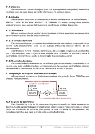 ______________________________________________________________________________________________
Curso Técnico em Informática 18 Modelagem, projeto e gestão de banco de dados
4.1.1 Entidades
Representam um conjunto de objetos (tudo que é perceptível ou manipulável) da realidade
modelada sobre os quais deseja-se manter informações no banco de dados.
4.1.2 Atributos
Dados que são associados a cada ocorrência de uma entidade ou de um relacionamento.
ATRIBUTO IDENTIFICADOR OU ATRIBUTO DETERMINANTE - Atributo ou conjunto de atributos
e relacionamentos cujos valores distinguem uma ocorrência da entidade das demais.
4.1.3 Cardinalidade
Número (mínimo, mínimo, máximo) de ocorrências de entidade associadas a uma ocorrência
da entidade em questão através do relacionamento.
4.1.3.1 Cardinalidade mínima
É o número mínimo de ocorrências de entidade que são associadas a uma ocorrência da
mesma (auto-relacionamento) (auto ou de outra(s) entidade(s) entidade através de um
relacionamento.
A cardinalidade mínima 1 recebe a denominação de associação obrigatória, já que ela indica
que o relacionamento deve obrigatoriamente associar uma ocorrência de entidade a outra. A
cardinalidade mínima 0 (zero) recebe a denominação de associação opcional.
4.1.3.2 Cardinalidade máxima
É o número máximo de ocorrências de entidade que são associadas a uma ocorrência da
mesma ou de outra entidade através de um relacionamento. Apenas duas cardinalidades máximas
são relevantes: a cardinalidade máxima 1 e a cardinalidade máxima n (muitos).
4.2 Interpretação do Diagrama Entidade Relacionamento
A figura a seguir apresenta os detalhes necessários à interpretação de um DER (Diagrama
Entidade Relacionamento).
4.2.1 Diagrama de Ocorrências
Para fins didáticos, pode ser útil construir um diagrama de ocorrências. Neste as ocorrências
de entidades são representadas por círculos brancos e ocorrências de relacionamentos por círculos
pretos. As ocorrências de entidades participantes de uma ocorrência de relacionamento são
indicadas pelas linhas que ligam o círculo preto aos círculos brancos.
 