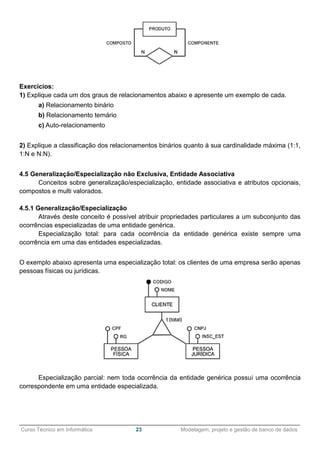 ______________________________________________________________________________________________
Curso Técnico em Informática 23 Modelagem, projeto e gestão de banco de dados
Exercícios:
1) Explique cada um dos graus de relacionamentos abaixo e apresente um exemplo de cada.
a) Relacionamento binário
b) Relacionamento ternário
c) Auto-relacionamento
2) Explique a classificação dos relacionamentos binários quanto à sua cardinalidade máxima (1:1,
1:N e N:N).
4.5 Generalização/Especialização não Exclusiva, Entidade Associativa
Conceitos sobre generalização/especialização, entidade associativa e atributos opcionais,
compostos e multi valorados.
4.5.1 Generalização/Especialização
Através deste conceito é possível atribuir propriedades particulares a um subconjunto das
ocorrências especializadas de uma entidade genérica.
Especialização total: para cada ocorrência da entidade genérica existe sempre uma
ocorrência em uma das entidades especializadas.
O exemplo abaixo apresenta uma especialização total: os clientes de uma empresa serão apenas
pessoas físicas ou jurídicas.
Especialização parcial: nem toda ocorrência da entidade genérica possui uma ocorrência
correspondente em uma entidade especializada.
 
