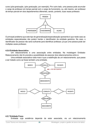 ______________________________________________________________________________________________
Curso Técnico em Informática 25 Modelagem, projeto e gestão de banco de dados
curso (pós-graduação, (pós graduação, por exemplo). Por outro lado, uma pessoa pode acumular
o cargo de professor em tempo parcial com o cargo de funcionário, ou, até mesmo, ser professor
de tempo parcial em dois departamentos diferentes, sendo, portanto, duas vezes professor.
O principal problema que este tipo de generalização/especialização apresenta é que neste caso as
entidades especializadas não podem herdar o identificador da entidade genérica. No caso, o
identificador de pessoa não seria suficiente para identificar professor, já que uma pessoa pode ser
múltiplas vezes professor.
4.5.6 Entidade Associativa
Um relacionamento é uma associação entre entidades. Na modelagem Entidade-
Relacionamento não foi prevista a possibilidade de associar dois relacionamentos entre si.
Uma entidade associativa nada mais é que a redefinição de um relacionamento, que passa
a ser tratado como se fosse também uma entidade.
4.5.7 Entidade Fraca
Entidade cuja existência depende de estar associada, via um relacionamento
 
