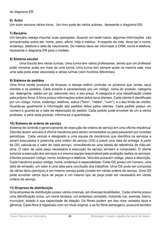 ______________________________________________________________________________________________
Curso Técnico em Informática 28 Modelagem, projeto e gestão de banco de dados
do diagrama ER.
6) Autor
Um autor escreve vários livros. Um livro pode ter vários autores. Apresente o diagrama ER.
7) Berçário
Um berçário deseja importar suas operações. Quando um bebê nasce, algumas informações são
armazenadas sobre ele: nome, peso, altura, mãe e médico. A respeito da mãe, deve ser o nome,
endereço, telefone e data de nascimento. Do médico deve ser informado o CRM, nome e telefone.
Apresente o diagrama ER para o modelo.
8) Sistema escolar
Uma Escola tem várias turmas. Uma turma tem vários professores, sendo que um professor
pode ministrar aulas em mais de uma turma. Uma turma tem sempre aulas na mesma sala, mas
uma sala pode estar associada a várias turmas (com horários diferentes).
9) Sistema de pedidos
Uma firma vende produtos de limpeza, e deseja melhor controlar os produtos que vende, seus
clientes e os pedidos. Cada produto é caracterizado por um código, nome do produto, categoria
(ex. detergente, sabão em pó, sabonete, etc), e seu preço. A categoria é uma classificação criada
pela própria firma. A firma possui informações sobre todos seus clientes. Cada cliente é identificado
por um código, nome, endereço, telefone, status ("bom", "médio", "ruim"), e o seu limite de crédito.
Guarda-se igualmente a informação dos pedidos feitos pelos clientes. Cada pedido possui um
número e guarda-se a data de elaboração do pedido. Cada pedido pode envolver de um a vários
produtos, e para cada produto, informa-se a quantidade.
10) Sistema de ordens de serviço
Sistema de controle e gerenciamento de execução de ordens de serviço em uma oficina mecânica:
Clientes levam veículos à oficina mecânica para serem consertados ou para passarem por revisões
periódicas. Cada veículo é designado a uma equipe de mecânicos que identifica os serviços a
serem executados e preenche uma ordem de serviço (OS) e prevê uma data de entrega. A partir
da OS, calcula-se o valor de cada serviço, consultando-se uma tabela de referência de mão-de-
obra. O valor de cada peça necessária à execução do serviço também é computado. O cliente
autoriza a execução dos serviços e a mesma equipe responsável pela avaliação realiza os serviços.
Clientes possuem código, nome, endereço e telefone. Veículos possuem código, placa e descrição.
Cada mecânico possui código, nome, endereço e especialidade. Cada OS possui um número, uma
data de emissão, um valor e uma data para conclusão dos trabalhos. Uma OS pode ser composta
de vários itens (serviços) e um mesmo serviço pode constar em várias ordens de serviço. Uma OS
pode envolver vários tipos de peças e um mesmo tipo de peça pode ser necessária em várias
ordens de serviço.
11) Empresa de distribuição
Uma empresa de distribuição possui vários cinemas, em diversas localidades; Cada cinema possui
uma identificação única, um nome fantasia, um endereço completo, incluindo rua, avenida, bairro,
município, estado e sua capacidade de lotação; Os filmes podem ser dos mais variados tipos e
gêneros; Cada filme é registrado com um título original, e se for filme estrangeiro, possuirá também
 