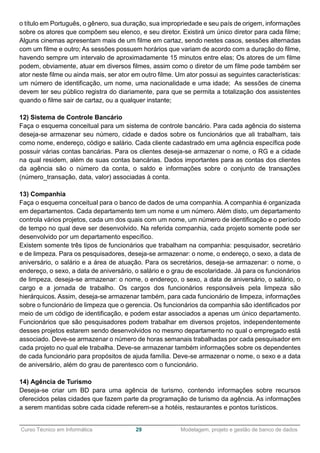 ______________________________________________________________________________________________
Curso Técnico em Informática 29 Modelagem, projeto e gestão de banco de dados
o título em Português, o gênero, sua duração, sua impropriedade e seu país de origem, informações
sobre os atores que compõem seu elenco, e seu diretor. Existirá um único diretor para cada filme;
Alguns cinemas apresentam mais de um filme em cartaz, sendo nestes casos, sessões alternadas
com um filme e outro; As sessões possuem horários que variam de acordo com a duração do filme,
havendo sempre um intervalo de aproximadamente 15 minutos entre elas; Os atores de um filme
podem, obviamente, atuar em diversos filmes, assim como o diretor de um filme pode também ser
ator neste filme ou ainda mais, ser ator em outro filme. Um ator possui as seguintes características:
um número de identificação, um nome, uma nacionalidade e uma idade; As sessões de cinema
devem ter seu público registra do diariamente, para que se permita a totalização dos assistentes
quando o filme sair de cartaz, ou a qualquer instante;
12) Sistema de Controle Bancário
Faça o esquema conceitual para um sistema de controle bancário. Para cada agência do sistema
deseja-se armazenar seu número, cidade e dados sobre os funcionários que ali trabalham, tais
como nome, endereço, código e salário. Cada cliente cadastrado em uma agência específica pode
possuir várias contas bancárias. Para os clientes deseja-se armazenar o nome, o RG e a cidade
na qual residem, além de suas contas bancárias. Dados importantes para as contas dos clientes
da agência são o número da conta, o saldo e informações sobre o conjunto de transações
(número_transação, data, valor) associadas à conta.
13) Companhia
Faça o esquema conceitual para o banco de dados de uma companhia. A companhia é organizada
em departamentos. Cada departamento tem um nome e um número. Além disto, um departamento
controla vários projetos, cada um dos quais com um nome, um número de identificação e o período
de tempo no qual deve ser desenvolvido. Na referida companhia, cada projeto somente pode ser
desenvolvido por um departamento específico.
Existem somente três tipos de funcionários que trabalham na companhia: pesquisador, secretário
e de limpeza. Para os pesquisadores, deseja-se armazenar: o nome, o endereço, o sexo, a data de
aniversário, o salário e a área de atuação. Para os secretários, deseja-se armazenar: o nome, o
endereço, o sexo, a data de aniversário, o salário e o grau de escolaridade. Já para os funcionários
de limpeza, deseja-se armazenar: o nome, o endereço, o sexo, a data de aniversário, o salário, o
cargo e a jornada de trabalho. Os cargos dos funcionários responsáveis pela limpeza são
hierárquicos. Assim, deseja-se armazenar também, para cada funcionário de limpeza, informações
sobre o funcionário de limpeza que o gerencia. Os funcionários da companhia são identificados por
meio de um código de identificação, e podem estar associados a apenas um único departamento.
Funcionários que são pesquisadores podem trabalhar em diversos projetos, independentemente
desses projetos estarem sendo desenvolvidos no mesmo departamento no qual o empregado está
associado. Deve-se armazenar o número de horas semanais trabalhadas por cada pesquisador em
cada projeto no qual ele trabalha. Deve-se armazenar também informações sobre os dependentes
de cada funcionário para propósitos de ajuda família. Deve-se armazenar o nome, o sexo e a data
de aniversário, além do grau de parentesco com o funcionário.
14) Agência de Turismo
Deseja-se criar um BD para uma agência de turismo, contendo informações sobre recursos
oferecidos pelas cidades que fazem parte da programação de turismo da agência. As informações
a serem mantidas sobre cada cidade referem-se a hotéis, restaurantes e pontos turísticos.
 