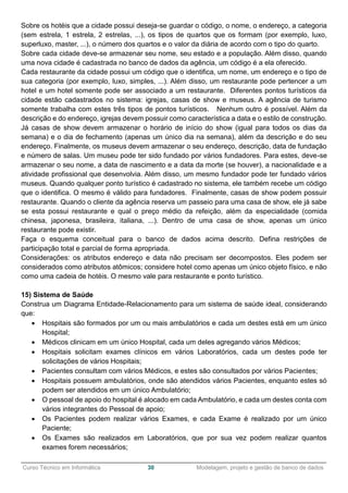 ______________________________________________________________________________________________
Curso Técnico em Informática 30 Modelagem, projeto e gestão de banco de dados
Sobre os hotéis que a cidade possui deseja-se guardar o código, o nome, o endereço, a categoria
(sem estrela, 1 estrela, 2 estrelas, ...), os tipos de quartos que os formam (por exemplo, luxo,
superluxo, master, ...), o número dos quartos e o valor da diária de acordo com o tipo do quarto.
Sobre cada cidade deve-se armazenar seu nome, seu estado e a população. Além disso, quando
uma nova cidade é cadastrada no banco de dados da agência, um código é a ela oferecido.
Cada restaurante da cidade possui um código que o identifica, um nome, um endereço e o tipo de
sua categoria (por exemplo, luxo, simples, ...). Além disso, um restaurante pode pertencer a um
hotel e um hotel somente pode ser associado a um restaurante. Diferentes pontos turísticos da
cidade estão cadastrados no sistema: igrejas, casas de show e museus. A agência de turismo
somente trabalha com estes três tipos de pontos turísticos. Nenhum outro é possível. Além da
descrição e do endereço, igrejas devem possuir como característica a data e o estilo de construção.
Já casas de show devem armazenar o horário de início do show (igual para todos os dias da
semana) e o dia de fechamento (apenas um único dia na semana), além da descrição e do seu
endereço. Finalmente, os museus devem armazenar o seu endereço, descrição, data de fundação
e número de salas. Um museu pode ter sido fundado por vários fundadores. Para estes, deve-se
armazenar o seu nome, a data de nascimento e a data da morte (se houver), a nacionalidade e a
atividade profissional que desenvolvia. Além disso, um mesmo fundador pode ter fundado vários
museus. Quando qualquer ponto turístico é cadastrado no sistema, ele também recebe um código
que o identifica. O mesmo é válido para fundadores. Finalmente, casas de show podem possuir
restaurante. Quando o cliente da agência reserva um passeio para uma casa de show, ele já sabe
se esta possui restaurante e qual o preço médio da refeição, além da especialidade (comida
chinesa, japonesa, brasileira, italiana, ...). Dentro de uma casa de show, apenas um único
restaurante pode existir.
Faça o esquema conceitual para o banco de dados acima descrito. Defina restrições de
participação total e parcial de forma apropriada.
Considerações: os atributos endereço e data não precisam ser decompostos. Eles podem ser
considerados como atributos atômicos; considere hotel como apenas um único objeto físico, e não
como uma cadeia de hotéis. O mesmo vale para restaurante e ponto turístico.
15) Sistema de Saúde
Construa um Diagrama Entidade-Relacionamento para um sistema de saúde ideal, considerando
que:
 Hospitais são formados por um ou mais ambulatórios e cada um destes está em um único
Hospital;
 Médicos clinicam em um único Hospital, cada um deles agregando vários Médicos;
 Hospitais solicitam exames clínicos em vários Laboratórios, cada um destes pode ter
solicitações de vários Hospitais;
 Pacientes consultam com vários Médicos, e estes são consultados por vários Pacientes;
 Hospitais possuem ambulatórios, onde são atendidos vários Pacientes, enquanto estes só
podem ser atendidos em um único Ambulatório;
 O pessoal de apoio do hospital é alocado em cada Ambulatório, e cada um destes conta com
vários integrantes do Pessoal de apoio;
 Os Pacientes podem realizar vários Exames, e cada Exame é realizado por um único
Paciente;
 Os Exames são realizados em Laboratórios, que por sua vez podem realizar quantos
exames forem necessários;
 