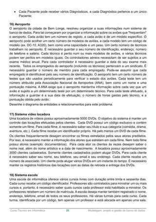 ______________________________________________________________________________________________
Curso Técnico em Informática 31 Modelagem, projeto e gestão de banco de dados
 Cada Paciente pode receber vários Diagnósticos, e cada Diagnóstico pertence a um único
Paciente;
16) Aeroporto
O aeroporto da cidade de Bem Longe, resolveu organizar a suas informações num sistema de
banco de dados. Para tal começaram por organizar a informação sobre os aviões que "frequentam"
o aeroporto. Cada avião tem um número de registo, e cada avião é de um modelo específico. O
aeroporto pode acolher um certo número de modelos de aviões, e cada modelo tem um código de
modelo (ex. DC-10, A320), bem como uma capacidade e um peso. Um certo número de técnicos
trabalham no aeroporto. É necessário guardar o seu número de identificação, endereço, número
de telefone e salário. Cada técnico é perito num ou mais modelos de aviões, e vários técnicos
podem ser peritos em modelos iguais. Os controladores aéreos necessitam de ser sujeitos a um
exame médico anual. Para cada controlador é necessário guardar a data do seu exame mais
recente. Todos os empregados do aeroporto (incluindo os técnicos) pertencem a um sindicato. É
necessário guardar o número de membro para cada empregado. Pode-se assumir que cada
empregado é identificável pelo seu número de identificação. O aeroporto tem um certo número de
testes que são usados periodicamente para verificar o estado dos aviões. Cada teste tem um
número atribuído pela Associação Nacional de Aeroportos (ANA), bem como um nome e uma
pontuação máxima. A ANA exige que o aeroporto mantenha informação sobre cada vez que um
avião é sujeito a um determinado teste por um determinado técnico. Para cada teste efetuado, a
informação a guardar é a sua data de efetuação, o número de horas gastas pelo técnico, e a
pontuação obtida pelo avião.
Desenhe o diagrama de entidades e relacionamentos para este problema.
17) Sistema vídeo locadora
Uma locadora de vídeos possui aproximadamente 5000 DVDs. O objetivo do sistema é manter um
controle das locações efetuadas pelos clientes. Cada DVD possui um código exclusivo e contém
somente um filme. Para cada filme, é necessário saber seu título e sua categoria (comédia, drama,
aventura, etc.). Cada filme recebe um identificador próprio. Há pelo menos um DVD de cada filme.
Os clientes frequentemente desejam encontrar os filmes estrelados pelos seus atores prediletos.
Por isso, é necessário manter a informação dos atores que estrelam em cada filme. Nem todo filme
possui atores (exemplo: documentários). Para cada ator os clientes às vezes desejam saber o
nome real, além do nome artístico e a data de nascimento. A locadora possui aproximadamente
3000 clientes cadastrados. Somente clientes cadastrados podem alugar DVDs. Para cada cliente
é necessário saber seu nome, seu telefone, seu email e seu endereço. Cada cliente recebe um
número de associado. Um cliente pode alugar vários DVDs em um instante do tempo. É necessário
manter os registros históricos das locações com as datas de retirada e entrega dos DVDs.
18) Sistema escola
Uma escola de informática oferece vários cursos livres com duração entre trinta e sessenta dias.
Cada curso recebe um código identificador. Professores são contratados para ministrar um ou mais
cursos e, portanto, é necessário saber quais cursos cada professor está habilitado a ministrar. Os
professores recebem um número de matrícula. A escola deseja manter também registrado o nome,
endereço, telefone, email de todos os seus professores. Há várias turmas para cada curso. Cada
turma, identificada por um código, tem apenas um professor e está alocada em apenas uma sala.
 