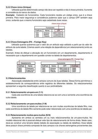 ______________________________________________________________________________________________
Curso Técnico em Informática 33 Modelagem, projeto e gestão de banco de dados
5.2.2 Chave única (Unique)
Utilizada quando determinado campo não deve ser repetido e não é chave primária. Aumenta
a consistência do banco de dados.
Exemplo: Cadastro de funcionários. Cada funcionário recebe um código único, que é a chave
primária. Para maior segurança e consistência podemos optar que o campo CPF também seja
único, evitando que o mesmo funcionário seja cadastrado duas vezes.
5.2.3 Chave Extrangeira (FK – Foreign Key)
Utilizada quando queremos que o valor de um atributo seja validado a partir par do valor de
atributo de outra tabela. Criamos assim uma relação de dependência (um relacionamento) entre as
tabelas.
Exemplo: Antes de efetuar a alocação de um funcionário em um departamento, departamento é
necessário que o departamento em questão conste na tabela de departamentos.
5.3 Relacionamentos
Associação estabelecida entre campos comuns de duas tabelas. Dessa forma permitimos o
estabelecimento de correspondência entre registros de diferentes tabelas. Os relacionamentos
apresentam a seguinte classificação quanto à sua cardinalidade:
5.3.1 Relacionamento um-para-um (1:1)
Cada ada ocorrência de uma tabela relaciona-se se com uma e somente uma ocorrência da
outra tabela.
5.3.2 Relacionamento um-para-muitos (1:N)
Uma ocorrência da tabela pai relaciona-se se com muitas ocorrências da tabela filho, mas
cada ocorrência da tabela filho somente pode estar relacionada com uma ocorrência da tabela pai.
5.3.3 Relacionamento muitos-para-muitos (N:N)
Apresenta em ambos os sentidos um ou mais relacionamentos de um-para-muitos. No
modelo relacional não é possível efetuar este tipo de relacionamento de forma direta. Neste caso,
deve-se construir uma terceira tabela (tabela de associação ou tabela de detalhes). Essa tabela
deve possuir chave primária composta de dois campos e as chaves estrangeiras provenientes das
 