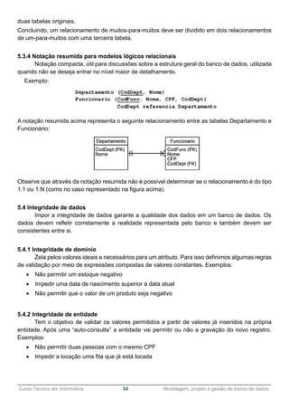 ______________________________________________________________________________________________
Curso Técnico em Informática 34 Modelagem, projeto e gestão de banco de dados
duas tabelas originais.
Concluindo, um relacionamento de muitos-para-muitos deve ser dividido em dois relacionamentos
de um-para-muitos com uma terceira tabela.
5.3.4 Notação resumida para modelos lógicos relacionais
Notação compacta, útil para discussões sobre a estrutura geral do banco de dados, utilizada
quando não se deseja entrar no nível maior de detalhamento.
Exemplo:
A notação resumida acima representa o seguinte relacionamento entre as tabelas Departamento e
Funcionário:
Observe que através da notação resumida não é possível determinar se o relacionamento é do tipo
1:1 ou 1:N (como no caso representado na figura acima).
5.4 Integridade de dados
Impor a integridade de dados garante a qualidade dos dados em um banco de dados. Os
dados devem refletir corretamente a realidade representada pelo banco e também devem ser
consistentes entre si.
5.4.1 Integridade de domínio
Zela pelos valores ideais e necessários para um atributo. Para isso definimos algumas regras
de validação por meio de expressões compostas de valores constantes. Exemplos:
 Não permitir um estoque negativo
 Impedir uma data de nascimento superior à data atual
 Não permitir que o valor de um produto seja negativo
5.4.2 Integridade de entidade
Tem o objetivo de validar os valores permitidos a partir de valores já inseridos na própria
entidade. Após uma “auto-consulta” a entidade vai permitir ou não a gravação do novo registro.
Exemplos:
 Não permitir duas pessoas com o mesmo CPF
 Impedir a locação uma fita que já está locada
 