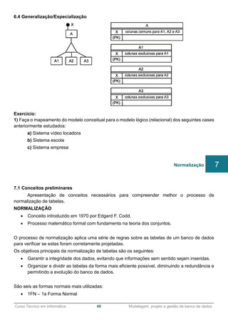 ______________________________________________________________________________________________
Curso Técnico em Informática 40 Modelagem, projeto e gestão de banco de dados
6.4 Generalização/Especialização
Exercício:
1) Faça o mapeamento do modelo conceitual para o modelo lógico (relacional) dos seguintes cases
anteriormente estudados:
a) Sistema vídeo locadora
b) Sistema escola
c) Sistema empresa
7.1 Conceitos preliminares
Apresentação de conceitos necessários para compreender melhor o processo de
normalização de tabelas.
NORMALIZAÇÃO
 Conceito introduzido em 1970 por Edgard F. Codd.
 Processo matemático formal com fundamento na teoria dos conjuntos.
O processo de normalização aplica uma série de regras sobre as tabelas de um banco de dados
para verificar se estas foram corretamente projetadas.
Os objetivos principais da normalização de tabelas são os seguintes:
 Garantir a integridade dos dados, evitando que informações sem sentido sejam inseridas.
 Organizar e dividir as tabelas da forma mais eficiente possível, diminuindo a redundância e
permitindo a evolução do banco de dados.
São seis as formas normais mais utilizadas:
 1FN – 1a Forma Normal
Normalização 7
 