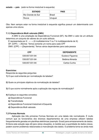 ______________________________________________________________________________________________
Curso Técnico em Informática 43 Modelagem, projeto e gestão de banco de dados
estado → país (está na forma irredutível à esquerda)
ESTADO PAIS
Rio Grande do Sul Brasil
Rocca Uruguai
Obs: Nem sempre estar na forma irredutível à esquerda significa possuir um determinante com
apenas uma coluna.
7.1.3 Dependência Multi valorada (DMV)
A DMV é uma ampliação da Dependência Funcional (DF). Na DMV o valor de um atributo
determina um conjunto de valores de um outro atributo.
É representada por X → → (X multidetermina Y ou Y é multidependente de X)
DF: {CPF} → {Nome} Temos somente um nome para cada CPF
DMV: {CPF} → {Dependente} Temos vários dependentes para cada pessoa
CPF DEPENDENTE
538.657.931-84 Gustavo Figueroa
538.657.931-84 Betânia Almeida
538.657.931-84 Carlos Cunha
Exercícios:
Responda às seguintes perguntas:
1) O que você entende por normalização de tabelas?
2) Quais os principais objetivos da normalização de tabelas?
3) O que ocorre normalmente após a aplicação das regras de normalização?
4) Explique os seguintes conceitos:
a) Dependência Funcional
b) Transitividade
c) Dependência Funcional Irredutível à Esquerda
d) Dependência Multi valorada
7.2 Formas Normais
Aplicação das três primeiras Formas Normais em uma tabela não normalizada. É muito
comum que os funcionários dos diversos departamentos de uma empresa utilizem tabelas
frequentemente geradas em planilhas eletrônicas (exemplo: Excel) para armazenamento de dados.
Embora esta solução seja útil para várias situações, à medida que a quantidade de dados cresce,
podem ocorrer problemas relacionados à manutenção dos dados. O problema torna-se ainda mais
 