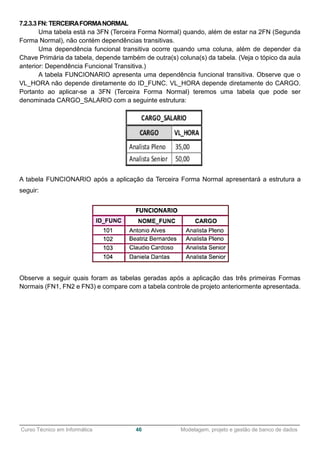 ______________________________________________________________________________________________
Curso Técnico em Informática 46 Modelagem, projeto e gestão de banco de dados
7.2.3.3 FN: TERCEIRAFORMANORMAL
Uma tabela está na 3FN (Terceira Forma Normal) quando, além de estar na 2FN (Segunda
Forma Normal), não contém dependências transitivas.
Uma dependência funcional transitiva ocorre quando uma coluna, além de depender da
Chave Primária da tabela, depende também de outra(s) coluna(s) da tabela. (Veja o tópico da aula
anterior: Dependência Funcional Transitiva.)
A tabela FUNCIONARIO apresenta uma dependência funcional transitiva. Observe que o
VL_HORA não depende diretamente do ID_FUNC. VL_HORA depende diretamente do CARGO.
Portanto ao aplicar-se a 3FN (Terceira Forma Normal) teremos uma tabela que pode ser
denominada CARGO_SALARIO com a seguinte estrutura:
A tabela FUNCIONARIO após a aplicação da Terceira Forma Normal apresentará a estrutura a
seguir:
Observe a seguir quais foram as tabelas geradas após a aplicação das três primeiras Formas
Normais (FN1, FN2 e FN3) e compare com a tabela controle de projeto anteriormente apresentada.
 