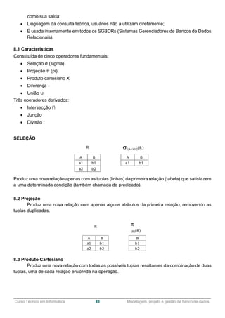 ______________________________________________________________________________________________
Curso Técnico em Informática 49 Modelagem, projeto e gestão de banco de dados
como sua saída;
 Linguagem da consulta teórica, usuários não a utilizam diretamente;
 É usada internamente em todos os SGBDRs (Sistemas Gerenciadores de Bancos de Dados
Relacionais).
8.1 Características
Constituída de cinco operadores fundamentais:
 Seleção σ (sigma)
 Projeção π (pi)
 Produto cartesiano X
 Diferença –
 União ∪
Três operadores derivados:
 Intersecção ∩
 Junção
 Divisão :
SELEÇÃO
Produz uma nova relação apenas com as tuplas (linhas) da primeira relação (tabela) que satisfazem
a uma determinada condição (também chamada de predicado).
8.2 Projeção
Produz uma nova relação com apenas alguns atributos da primeira relação, removendo as
tuplas duplicadas.
8.3 Produto Cartesiano
Produz uma nova relação com todas as possíveis tuplas resultantes da combinação de duas
tuplas, uma de cada relação envolvida na operação.
 