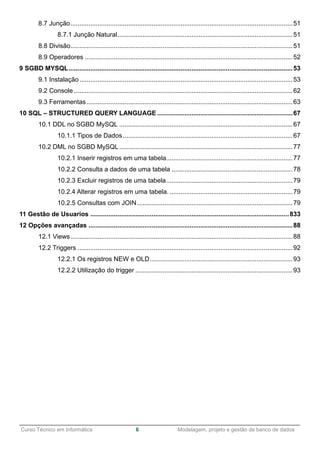 ______________________________________________________________________________________________
Curso Técnico em Informática 6 Modelagem, projeto e gestão de banco de dados
8.7 Junção...........................................................................................................................51
8.7.1 Junção Natural.................................................................................................51
8.8 Divisão...........................................................................................................................51
8.9 Operadores ...................................................................................................................52
9 SGBD MYSQL............................................................................................................................53
9.1 Instalação......................................................................................................................53
9.2 Console .........................................................................................................................62
9.3 Ferramentas..................................................................................................................63
10 SQL – STRUCTURED QUERY LANGUAGE ...........................................................................67
10.1 DDL no SGBD MySQL ................................................................................................67
10.1.1 Tipos de Dados..............................................................................................67
10.2 DML no SGBD MySQL................................................................................................77
10.2.1 Inserir registros em uma tabela......................................................................77
10.2.2 Consulta a dados de uma tabela ...................................................................78
10.2.3 Excluir registros de uma tabela......................................................................79
10.2.4 Alterar registros em uma tabela. ....................................................................79
10.2.5 Consultas com JOIN......................................................................................79
11 Gestão de Usuarios ..............................................................................................................833
12 Opções avançadas .................................................................................................................88
12.1 Views...........................................................................................................................88
12.2 Triggers .......................................................................................................................92
12.2.1 Os registros NEW e OLD...............................................................................93
12.2.2 Utilização do trigger .......................................................................................93
 