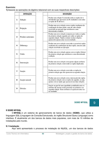 ______________________________________________________________________________________________
Curso Técnico em Informática 53 Modelagem, projeto e gestão de banco de dados
Exercício:
1) Associe as operações da álgebra relacional com as suas respectivas descrições:
9 SGBD MYSQL
O MYSQL é um sistema de gerenciamento de banco de dados (SGBD), que utiliza a
linguagem SQL (Linguagem de Consulta Estruturada, do inglês Structured Query Language) como
interface. É atualmente um dos bancos de dados mais populares, com mais de 10 milhões de
instalações pelo mundo.
9.1 Instalação
Aqui será apresentado o processo de instalação do MySQL, um dos bancos de dados
SGBD MYSQL 9
 