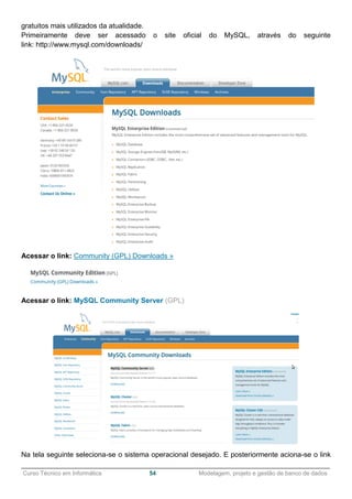 ______________________________________________________________________________________________
Curso Técnico em Informática 54 Modelagem, projeto e gestão de banco de dados
gratuitos mais utilizados da atualidade.
Primeiramente deve ser acessado o site oficial do MySQL, através do seguinte
link: http://www.mysql.com/downloads/
Acessar o link: Community (GPL) Downloads »
Acessar o link: MySQL Community Server (GPL)
Na tela seguinte seleciona-se o sistema operacional desejado. E posteriormente aciona-se o link
 