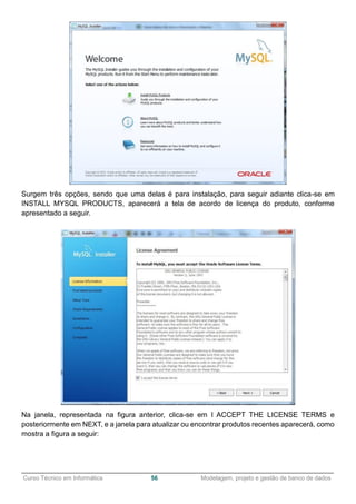 ______________________________________________________________________________________________
Curso Técnico em Informática 56 Modelagem, projeto e gestão de banco de dados
Surgem três opções, sendo que uma delas é para instalação, para seguir adiante clica-se em
INSTALL MYSQL PRODUCTS, aparecerá a tela de acordo de licença do produto, conforme
apresentado a seguir.
Na janela, representada na figura anterior, clica-se em I ACCEPT THE LICENSE TERMS e
posteriormente em NEXT, e a janela para atualizar ou encontrar produtos recentes aparecerá, como
mostra a figura a seguir:
 