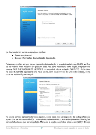 ______________________________________________________________________________________________
Curso Técnico em Informática 57 Modelagem, projeto e gestão de banco de dados
Na figura anterior, temos as seguintes opções:
 Conectar a internet;
 Buscar informações de atualização de produto.
Estas duas opções servem para o momento da instalação, o próprio instalador do MySQL verifica
se há versões mais recentes do produto, caso não ache necessária esta opção, simplesmente
marque SKIP THE CHECK FOR UPDATES, ou se preferir, clique no botão EXECUTE. Após clicar
no botão EXECUTE aparecerá uma nova janela, com essa deve-se ter um certo cuidado, como
pode ser visto na figura a seguir.
Na janela acima é apresentado várias opções, neste caso, isso vai depender de cada profissional
e para que ele vai usar o MySQL. Note que no lado esquerdo o aplicativo apresenta informações
bem detalhadas do que será instalado. Marca-se a opção escolhida e clica-se em NEXT. Depois
 