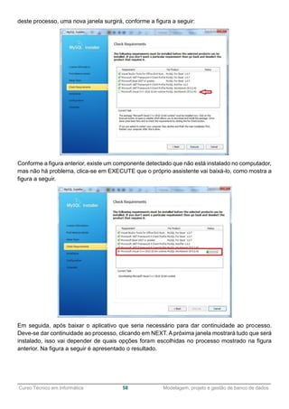 ______________________________________________________________________________________________
Curso Técnico em Informática 58 Modelagem, projeto e gestão de banco de dados
deste processo, uma nova janela surgirá, conforme a figura a seguir:
Conforme a figura anterior, existe um componente detectado que não está instalado no computador,
mas não há problema, clica-se em EXECUTE que o próprio assistente vai baixá-lo, como mostra a
figura a seguir.
Em seguida, após baixar o aplicativo que seria necessário para dar continuidade ao processo.
Deve-se dar continuidade ao processo, clicando em NEXT. A próxima janela mostrará tudo que será
instalado, isso vai depender de quais opções foram escolhidas no processo mostrado na figura
anterior. Na figura a seguir é apresentado o resultado.
 