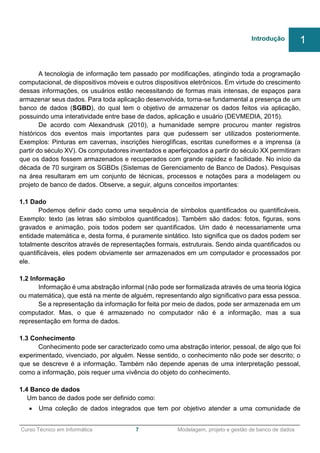 ______________________________________________________________________________________________
Curso Técnico em Informática 7 Modelagem, projeto e gestão de banco de dados
A tecnologia de informação tem passado por modificações, atingindo toda a programação
computacional, de dispositivos móveis e outros dispositivos eletrônicos. Em virtude do crescimento
dessas informações, os usuários estão necessitando de formas mais intensas, de espaços para
armazenar seus dados. Para toda aplicação desenvolvida, torna-se fundamental a presença de um
banco de dados (SGBD), do qual tem o objetivo de armazenar os dados feitos via aplicação,
possuindo uma interatividade entre base de dados, aplicação e usuário (DEVMEDIA, 2015).
De acordo com Alexandrusk (2010), a humanidade sempre procurou manter registros
históricos dos eventos mais importantes para que pudessem ser utilizados posteriormente.
Exemplos: Pinturas em cavernas, inscrições hieroglíficas, escritas cuneiformes e a imprensa (a
partir do século XV). Os computadores inventados e aperfeiçoados a partir do século XX permitiram
que os dados fossem armazenados e recuperados com grande rapidez e facilidade. No início da
década de 70 surgiram os SGBDs (Sistemas de Gerenciamento de Banco de Dados). Pesquisas
na área resultaram em um conjunto de técnicas, processos e notações para a modelagem ou
projeto de banco de dados. Observe, a seguir, alguns conceitos importantes:
1.1 Dado
Podemos definir dado como uma sequência de símbolos quantificados ou quantificáveis.
Exemplo: texto (as letras são símbolos quantificados). Também são dados: fotos, figuras, sons
gravados e animação, pois todos podem ser quantificados. Um dado é necessariamente uma
entidade matemática e, desta forma, é puramente sintático. Isto significa que os dados podem ser
totalmente descritos através de representações formais, estruturais. Sendo ainda quantificados ou
quantificáveis, eles podem obviamente ser armazenados em um computador e processados por
ele.
1.2 Informação
Informação é uma abstração informal (não pode ser formalizada através de uma teoria lógica
ou matemática), que está na mente de alguém, representando algo significativo para essa pessoa.
Se a representação da informação for feita por meio de dados, pode ser armazenada em um
computador. Mas, o que é armazenado no computador não é a informação, mas a sua
representação em forma de dados.
1.3 Conhecimento
Conhecimento pode ser caracterizado como uma abstração interior, pessoal, de algo que foi
experimentado, vivenciado, por alguém. Nesse sentido, o conhecimento não pode ser descrito; o
que se descreve é a informação. Também não depende apenas de uma interpretação pessoal,
como a informação, pois requer uma vivência do objeto do conhecimento.
1.4 Banco de dados
Um banco de dados pode ser definido como:
 Uma coleção de dados integrados que tem por objetivo atender a uma comunidade de
Introdução 1
 