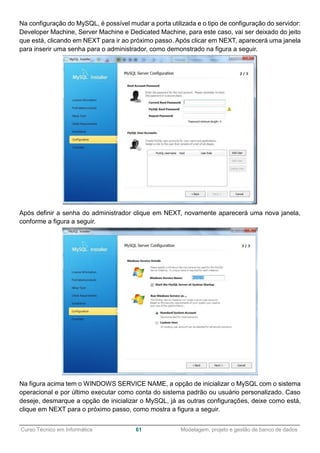 ______________________________________________________________________________________________
Curso Técnico em Informática 61 Modelagem, projeto e gestão de banco de dados
Na configuração do MySQL, é possível mudar a porta utilizada e o tipo de configuração do servidor:
Developer Machine, Server Machine e Dedicated Machine, para este caso, vai ser deixado do jeito
que está, clicando em NEXT para ir ao próximo passo. Após clicar em NEXT, aparecerá uma janela
para inserir uma senha para o administrador, como demonstrado na figura a seguir.
Após definir a senha do administrador clique em NEXT, novamente aparecerá uma nova janela,
conforme a figura a seguir.
Na figura acima tem o WINDOWS SERVICE NAME, a opção de inicializar o MySQL com o sistema
operacional e por último executar como conta do sistema padrão ou usuário personalizado. Caso
deseje, desmarque a opção de inicializar o MySQL, já as outras configurações, deixe como está,
clique em NEXT para o próximo passo, como mostra a figura a seguir.
 