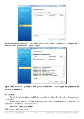 ______________________________________________________________________________________________
Curso Técnico em Informática 62 Modelagem, projeto e gestão de banco de dados
Após o término, clique em NEXT para seguir para o próximo passo, continuando a configuração do
servidor, como apresentada na figura a seguir.
Após este processo aparecerá uma janela informando a finalização do processo de
instalação do MySQL.
9.2 Console
Para testar a instalação do MySQL,demonstrada na seção 9.2, nada melhor do que acionar
o aplicativo.
Para acessar o MySQL através do terminal de console, deve ser executado no prompt de
comando do Windows a seguinte instrução:
mysql -h localhost -u root -p
Entendendo o comando acima.
 