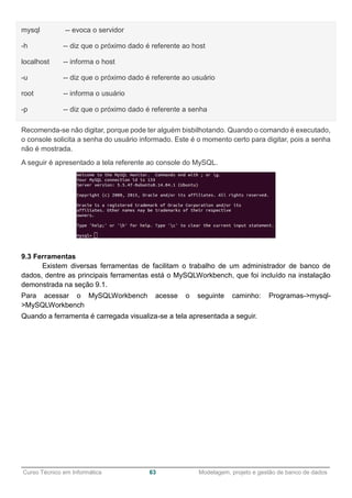 ______________________________________________________________________________________________
Curso Técnico em Informática 63 Modelagem, projeto e gestão de banco de dados
mysql -- evoca o servidor
-h -- diz que o próximo dado é referente ao host
localhost -- informa o host
-u -- diz que o próximo dado é referente ao usuário
root -- informa o usuário
-p -- diz que o próximo dado é referente a senha
Recomenda-se não digitar, porque pode ter alguém bisbilhotando. Quando o comando é executado,
o console solicita a senha do usuário informado. Este é o momento certo para digitar, pois a senha
não é mostrada.
A seguir é apresentado a tela referente ao console do MySQL.
9.3 Ferramentas
Existem diversas ferramentas de facilitam o trabalho de um administrador de banco de
dados, dentre as principais ferramentas está o MySQLWorkbench, que foi incluído na instalação
demonstrada na seção 9.1.
Para acessar o MySQLWorkbench acesse o seguinte caminho: Programas->mysql-
>MySQLWorkbench
Quando a ferramenta é carregada visualiza-se a tela apresentada a seguir.
 