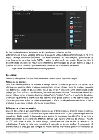 ______________________________________________________________________________________________
Curso Técnico em Informática 64 Modelagem, projeto e gestão de banco de dados
As funcionalidades desta ferramenta serão tratadas nas próximas seções.
Esta ferramenta é muito utilizada para criar o Diagrama Entidade Relacionamento (DER), no nível
lógico. Ou seja, voltado ao SGBD em que será implantado. No caso o MySQL, pois trata-se de
uma ferramenta exclusiva desta SGBD. Além da elaboração do modelo lógico também é
disponibilizado uma série de recursos que facilitam a administração do SGBD. No link a seguir é
possível encontrar um vídeo que demostra os principais recursos desta ferramenta.
https://www.youtube.com/watch?v=WTyqp5PjdGI
Exercícios:
Construa o Diagrama Entidade Relacionamento para os casos descritos a seguir.
1)Sistema de pedidos
Uma firma vende produtos de limpeza, e deseja melhor controlar os produtos que vende, seus
clientes e os pedidos. Cada produto é caracterizado por um código, nome do produto, categoria
(ex. detergente, sabão em pó, sabonete, etc), e seu preço. A categoria é uma classificação criada
pela própria firma. A firma possui informações sobre todos seus clientes. Cada cliente é identificado
por um código, nome, endereço, telefone, status ("bom", "médio", "ruim"), e o seu limite de crédito.
Guarda-se igualmente a informação dos pedidos feitos pelos clientes. Cada pedido possui um
número e guarda-se a data de elaboração do pedido. Cada pedido pode envolver de um a vários
produtos, e para cada produto, informa-se a quantidade.
2)Sistema de ordens de serviço
Sistema de controle e gerenciamento de execução de ordens de serviço em uma oficina mecânica:
Clientes levam veículos à oficina mecânica para serem consertados ou para passarem por revisões
periódicas. Cada veículo é designado a uma equipe de mecânicos que identifica os serviços a
serem executados e preenche uma ordem de serviço (OS) e prevê uma data de entrega. A partir
da OS, calcula-se o valor de cada serviço, consultando-se uma tabela de referência de
mão)de)obra. O valor de cada peça necessária à execução do serviço também é computado. O
cliente autoriza a execução dos serviços e a mesma equipe responsável pela avaliação realiza os
 