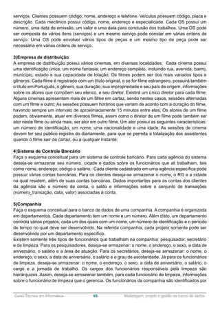 ______________________________________________________________________________________________
Curso Técnico em Informática 65 Modelagem, projeto e gestão de banco de dados
serviços. Clientes possuem código, nome, endereço e telefone. Veículos possuem código, placa e
descrição. Cada mecânico possui código, nome, endereço e especialidade. Cada OS possui um
número, uma data de emissão, um valor e uma data para conclusão dos trabalhos. Uma OS pode
ser composta de vários itens (serviços) e um mesmo serviço pode constar em várias ordens de
serviço. Uma OS pode envolver vários tipos de peças e um mesmo tipo de peça pode ser
necessária em várias ordens de serviço.
3)Empresa de distribuição
A empresa de distribuição possui vários cinemas, em diversas localidades; Cada cinema possui
uma identificação única, um nome fantasia, um endereço completo, incluindo rua, avenida, bairro,
município, estado e sua capacidade de lotação; Os filmes podem ser dos mais variados tipos e
gêneros; Cada filme é registrado com um título original, e se for filme estrangeiro, possuirá também
o título em Português, o gênero, sua duração, sua impropriedade e seu país de origem, informações
sobre os atores que compõem seu elenco, e seu diretor. Existirá um único diretor para cada filme;
Alguns cinemas apresentam mais de um filme em cartaz, sendo nestes casos, sessões alternadas
com um filme e outro; As sessões possuem horários que variam de acordo com a duração do filme,
havendo sempre um intervalo de aproximadamente 15 minutos entre elas; Os atores de um filme
podem, obviamente, atuar em diversos filmes, assim como o diretor de um filme pode também ser
ator neste filme ou ainda mais, ser ator em outro filme. Um ator possui as seguintes características:
um número de identificação, um nome, uma nacionalidade e uma idade; As sessões de cinema
devem ter seu público registra do diariamente, para que se permita a totalização dos assistentes
quando o filme sair de cartaz, ou a qualquer instante;
4)Sistema de Controle Bancário
Faça o esquema conceitual para um sistema de controle bancário. Para cada agência do sistema
deseja-se armazenar seu número, cidade e dados sobre os funcionários que ali trabalham, tais
como nome, endereço, código e salário. Cada cliente cadastrado em uma agência específica pode
possuir várias contas bancárias. Para os clientes deseja-se armazenar o nome, o RG e a cidade
na qual residem, além de suas contas bancárias. Dados importantes para as contas dos clientes
da agência são o número da conta, o saldo e informações sobre o conjunto de transações
(número_transação, data, valor) associadas à conta.
5)Companhia
Faça o esquema conceitual para o banco de dados de uma companhia. A companhia é organizada
em departamentos. Cada departamento tem um nome e um número. Além disto, um departamento
controla vários projetos, cada um dos quais com um nome, um número de identificação e o período
de tempo no qual deve ser desenvolvido. Na referida companhia, cada projeto somente pode ser
desenvolvido por um departamento específico.
Existem somente três tipos de funcionários que trabalham na companhia: pesquisador, secretário
e de limpeza. Para os pesquisadores, deseja-se armazenar: o nome, o endereço, o sexo, a data de
aniversário, o salário e a área de atuação. Para os secretários, deseja-se armazenar: o nome, o
endereço, o sexo, a data de aniversário, o salário e o grau de escolaridade. Já para os funcionários
de limpeza, deseja-se armazenar: o nome, o endereço, o sexo, a data de aniversário, o salário, o
cargo e a jornada de trabalho. Os cargos dos funcionários responsáveis pela limpeza são
hierárquicos. Assim, deseja-se armazenar também, para cada funcionário de limpeza, informações
sobre o funcionário de limpeza que o gerencia. Os funcionários da companhia são identificados por
 