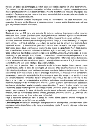 ______________________________________________________________________________________________
Curso Técnico em Informática 66 Modelagem, projeto e gestão de banco de dados
meio de um código de identificação, e podem estar associados a apenas um único departamento.
Funcionários que são pesquisadores podem trabalhar em diversos projetos, independentemente
desses projetos estarem sendo desenvolvidos no mesmo departamento no qual o empregado está
associado. Deve-se armazenar o número de horas semanais trabalhadas por cada pesquisador em
cada projeto no qual ele trabalha.
Deve-se armazenar também informações sobre os dependentes de cada funcionário para
propósitos de ajuda família. Deve-se armazenar o nome, o sexo e a data de aniversário, além do
grau de parentesco com o funcionário.
6) Agência de Turismo
Deseja-se criar um BD para uma agência de turismo, contendo informações sobre recursos
oferecidos pelas cidades que fazem parte da programação de turismo da agência. As informações
a serem mantidas sobre cada cidade referem-se a hotéis, restaurantes e pontos turísticos.
Sobre os hotéis que a cidade possui deseja-se guardar o código, o nome, o endereço, a categoria
(sem estrela, 1 estrela, 2 estrelas, ...), os tipos de quartos que os formam (por exemplo, luxo,
superluxo, master, ...), o número dos quartos e o valor da diária de acordo com o tipo do quarto.
Sobre cada cidade deve-se armazenar seu nome, seu estado e a população. Além disso, quando
uma nova cidade é cadastrada no banco de dados da agência, um código é a ela oferecido.
Cada restaurante da cidade possui um código que o identifica, um nome, um endereço e o tipo de
sua categoria (por exemplo, luxo, simples, ...). Além disso, um restaurante pode pertencer a um
hotel e um hotel somente pode ser associado a um restaurante. Diferentes pontos turísticos da
cidade estão cadastrados no sistema: igrejas, casas de show e museus. A agência de turismo
somente trabalha com estes três tipos de pontos turísticos.
Nenhum outro é possível. Além da descrição e do endereço, igrejas devem possuir como
característica a data e o estilo de construção. Já casas de show devem armazenar o horário de
início do show (igual para todos os dias da semana) e o dia de fechamento (apenas um único dia
na semana), além da descrição e do seu endereço. Finalmente, os museus devem armazenar o
seu endereço, descrição, data de fundação e número de salas. Um museu pode ter sido fundado
por vários fundadores. Para estes, deve-se armazenar o seu nome, a data de nascimento e a data
da morte (se houver), a nacionalidade e a atividade profissional que desenvolvia. Além disso, um
mesmo fundador pode ter fundado vários museus. Quando qualquer ponto turístico é cadastrado
no sistema, ele também recebe um código que o identifica. O mesmo é válido para fundadores.
Finalmente, casas de show podem possuir restaurante. Quando o cliente da agência reserva um
passeio para uma casa de show, ele já sabe se esta possui restaurante e qual o preço médio da
refeição, além da especialidade (comida chinesa, japonesa, brasileira, italiana, ...). Dentro de uma
casa de show, apenas um único restaurante pode existir.
Faça o esquema conceitual para o banco de dados acima descrito. Defina restrições de
participação total e parcial de forma apropriada.
Considerações: Os atributos endereço e data precisam ser decompostos. Considere hotel como
apenas um único objeto físico, e não como uma cadeia de hotéis. O mesmo vale para restaurante
e ponto turístico.
 