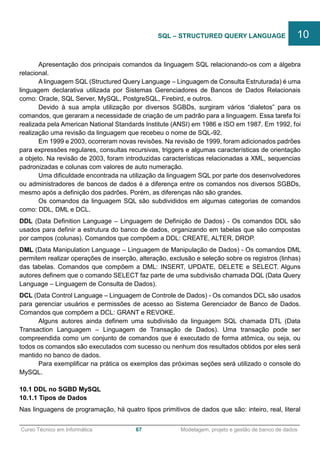 ______________________________________________________________________________________________
Curso Técnico em Informática 67 Modelagem, projeto e gestão de banco de dados
Apresentação dos principais comandos da linguagem SQL relacionando-os com a álgebra
relacional.
A linguagem SQL (Structured Query Language – Linguagem de Consulta Estruturada) é uma
linguagem declarativa utilizada por Sistemas Gerenciadores de Bancos de Dados Relacionais
como: Oracle, SQL Server, MySQL, PostgreSQL, Firebird, e outros.
Devido à sua ampla utilização por diversos SGBDs, surgiram vários “dialetos” para os
comandos, que geraram a necessidade de criação de um padrão para a linguagem. Essa tarefa foi
realizada pela American National Standards Institute (ANSI) em 1986 e ISO em 1987. Em 1992, foi
realização uma revisão da linguagem que recebeu o nome de SQL-92.
Em 1999 e 2003, ocorreram novas revisões. Na revisão de 1999, foram adicionados padrões
para expressões regulares, consultas recursivas, triggers e algumas características de orientação
a objeto. Na revisão de 2003, foram introduzidas características relacionadas a XML, sequencias
padronizadas e colunas com valores de auto numeração.
Uma dificuldade encontrada na utilização da linguagem SQL por parte dos desenvolvedores
ou administradores de bancos de dados é a diferença entre os comandos nos diversos SGBDs,
mesmo após a definição dos padrões. Porém, as diferenças não são grandes.
Os comandos da linguagem SQL são subdivididos em algumas categorias de comandos
como: DDL, DML e DCL.
DDL (Data Definition Language – Linguagem de Definição de Dados) - Os comandos DDL são
usados para definir a estrutura do banco de dados, organizando em tabelas que são compostas
por campos (colunas). Comandos que compõem a DDL: CREATE, ALTER, DROP.
DML (Data Manipulation Language – Linguagem de Manipulação de Dados) - Os comandos DML
permitem realizar operações de inserção, alteração, exclusão e seleção sobre os registros (linhas)
das tabelas. Comandos que compõem a DML: INSERT, UPDATE, DELETE e SELECT. Alguns
autores definem que o comando SELECT faz parte de uma subdivisão chamada DQL (Data Query
Language – Linguagem de Consulta de Dados).
DCL (Data Control Language – Linguagem de Controle de Dados) - Os comandos DCL são usados
para gerenciar usuários e permissões de acesso ao Sistema Gerenciador de Banco de Dados.
Comandos que compõem a DCL: GRANT e REVOKE.
Alguns autores ainda definem uma subdivisão da linguagem SQL chamada DTL (Data
Transaction Languagem – Linguagem de Transação de Dados). Uma transação pode ser
compreendida como um conjunto de comandos que é executado de forma atômica, ou seja, ou
todos os comandos são executados com sucesso ou nenhum dos resultados obtidos por eles será
mantido no banco de dados.
Para exemplificar na prática os exemplos das próximas seções será utilizado o console do
MySQL.
10.1 DDL no SGBD MySQL
10.1.1 Tipos de Dados
Nas linguagens de programação, há quatro tipos primitivos de dados que são: inteiro, real, literal
SQL – STRUCTURED QUERY LANGUAGE 10
 