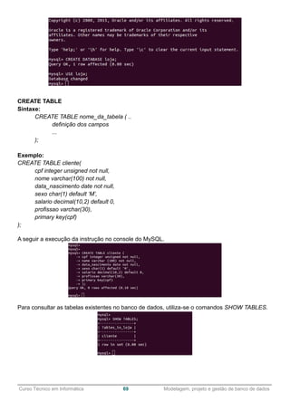______________________________________________________________________________________________
Curso Técnico em Informática 69 Modelagem, projeto e gestão de banco de dados
CREATE TABLE
Sintaxe:
CREATE TABLE nome_da_tabela ( ..
definição dos campos
...
);
Exemplo:
CREATE TABLE cliente(
cpf integer unsigned not null,
nome varchar(100) not null,
data_nascimento date not null,
sexo char(1) default ‘M’,
salario decimal(10,2) default 0,
profissao varchar(30),
primary key(cpf)
);
A seguir a execução da instrução no console do MySQL.
Para consultar as tabelas existentes no banco de dados, utiliza-se o comandos SHOW TABLES.
 