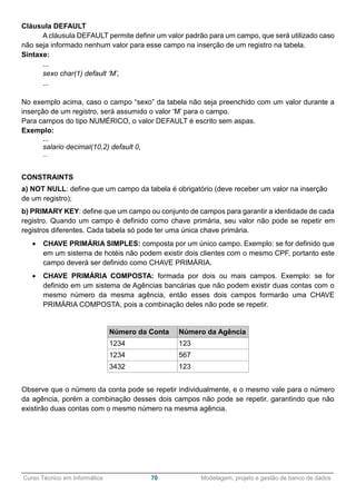 ______________________________________________________________________________________________
Curso Técnico em Informática 70 Modelagem, projeto e gestão de banco de dados
Cláusula DEFAULT
A cláusula DEFAULT permite definir um valor padrão para um campo, que será utilizado caso
não seja informado nenhum valor para esse campo na inserção de um registro na tabela.
Sintaxe:
...
sexo char(1) default ‘M’,
...
No exemplo acima, caso o campo “sexo” da tabela não seja preenchido com um valor durante a
inserção de um registro, será assumido o valor ‘M’ para o campo.
Para campos do tipo NUMÉRICO, o valor DEFAULT é escrito sem aspas.
Exemplo:
...
salario decimal(10,2) default 0,
...
CONSTRAINTS
a) NOT NULL: define que um campo da tabela é obrigatório (deve receber um valor na inserção
de um registro);
b) PRIMARY KEY: define que um campo ou conjunto de campos para garantir a identidade de cada
registro. Quando um campo é definido como chave primária, seu valor não pode se repetir em
registros diferentes. Cada tabela só pode ter uma única chave primária.
 CHAVE PRIMÁRIA SIMPLES: composta por um único campo. Exemplo: se for definido que
em um sistema de hotéis não podem existir dois clientes com o mesmo CPF, portanto este
campo deverá ser definido como CHAVE PRIMÁRIA.
 CHAVE PRIMÁRIA COMPOSTA: formada por dois ou mais campos. Exemplo: se for
definido em um sistema de Agências bancárias que não podem existir duas contas com o
mesmo número da mesma agência, então esses dois campos formarão uma CHAVE
PRIMÁRIA COMPOSTA, pois a combinação deles não pode se repetir.
Número da Conta Número da Agência
1234 123
1234 567
3432 123
Observe que o número da conta pode se repetir individualmente, e o mesmo vale para o número
da agência, porém a combinação desses dois campos não pode se repetir, garantindo que não
existirão duas contas com o mesmo número na mesma agência.
 