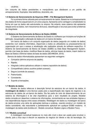 ______________________________________________________________________________________________
Curso Técnico em Informática 8 Modelagem, projeto e gestão de banco de dados
usuários;
Um conjunto de dados persistentes e manipuláveis que obedecem a um padrão de
armazenamento. Exemplos: lista telefônica, dicionário, etc.
1.5 Sistema de Gerenciamento de Arquivos (FMS – File Management System)
Foi a primeira forma utilizada para armazenamento de dados. Baseia-se no armazenamento
dos dados de forma sequencial em um único arquivo. Apresenta como vantagem a simplicidade na
forma em que os dados são estruturados no arquivo. No entanto, esse sistema não apresenta
relação entre os dados, nem mecanismos de busca, classificação e recursos para evitar problemas
de integridade.
1.6 Sistema de Gerenciamento de Banco de Dados (SGBD)
O Sistema de Gerenciamento de Banco de Dados é o software que incorpora as funções de
definição, recuperação e alteração de dados em um banco de dados.
Um banco de dados é um conjunto organizado de dados (segundo um modelo de dados)
existentes num sistema informático, disponíveis a todos os utilizadores ou processamentos da
organização em que o acesso e atualização são realizados através de software específico. O
Sistema de Gerenciamento de Banco de Dados (SGBD) ou Data Base Management System,
permite criar base de dados, modificar Base de dados, eliminar bases de dados, inserir dados na
Base de Dados e Eliminar dados da base de dados (DEVMEDIA, 2015).
Bancos de dados informatizados apresentam as seguintes vantagens:
 Compacto (elimina arquivos de papéis);
 Rápido;
 Integrado (vários aplicativos utilizam o mesmo repositório de dados);
 Compartilhado (vários usuários podem acessar);
 Seguro (controle de acesso);
 Padronizado;
 Consistente;
 Suporte a transações.
1.7 Modelo de dados
Modelo de dados refere-se à descrição formal da estrutura de um banco de dados. A
modelagem de dados é uma técnica usada para a especificação das regras de negócios e as
estruturas de dados de um banco de dados. Ela faz parte do ciclo de desenvolvimento de um
sistema de informação e é de vital importância para o bom resultado do projeto. Modelar
dados consiste em desenhar o sistema de informações, concentrando-se nas entidades lógicas e
nas dependências lógicas entre essas entidades. Modelagem de dados ou modelagem de banco
de dados envolve uma série de aplicações teóricas e práticas, visando construir um modelo de
dados consistente, não redundante e perfeitamente aplicável em qualquer SGBD moderno. A
modelagem de dados está dividida em: Modelo conceitual, Modelo Lógico e Modelo Físico.
1.7.1 Modelo conceitual
A modelagem conceitual baseia-se no mais alto nível e deve ser usada para envolver o
cliente, pois o foco aqui é discutir os aspectos do negócio do cliente e não da tecnologia. Os
 