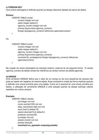 ______________________________________________________________________________________________
Curso Técnico em Informática 72 Modelagem, projeto e gestão de banco de dados
c) FOREIGN KEY
Uma chave estrangeira é definida quando se deseja relacionar tabelas do banco de dados.
Sintaxe:
CREATE TABLE conta(
numero integer not null,
saldo integer default 0,
agencia_numero integer not null,
primary key(numero,agencia_numero),
foreign key(agencia_numero) references agencias(numero)
)
Ou
CREATE TABLE conta(
numero integer not null,
saldo integer default 0,
agencia_numero integer not null,
primary key(numero,agencia_numero),
constraint fk_contaagencia foreign key(agencia_numero) references
agencias(numero)
)
Na criação da chave estrangeira do exemplo anterior, pode-se ler da seguinte forma: O campo
agencia_numero da tabela contas faz referência ao campo número da tabela agencias.
d) UNIQUE
Uma constraint UNIQUE define que o valor de um campo ou de uma sequência de campos não
pode se repetir em registros da mesma tabela. Essa constraint é criada de forma implícita quando
é definida uma chave primária para uma tabela. Como só é possível ter uma chave primária por
tabela, a utilização de constraints UNIQUE é uma solução quando se deseja restringir valores
repetidos em outros campos.
Exemplo:
CREATE TABLE cliente(
cpf integer not null,
nome varchar(100) not null,
data_nascimento date not null,
sexo char(1) default ‘M’,
salario decimal(10,2) default 0,
profissao varchar(30),
rg integer not null,
estado char(2) not null,
primary key(cpf),
constraint un_rgestado unique(rg,estado)
);
 