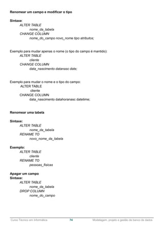 ______________________________________________________________________________________________
Curso Técnico em Informática 74 Modelagem, projeto e gestão de banco de dados
Renomear um campo e modificar o tipo
Sintaxe:
ALTER TABLE
nome_da_tabela
CHANGE COLUMN
nome_do_campo novo_nome tipo atributos;
Exemplo para mudar apenas o nome (o tipo do campo é mantido):
ALTER TABLE
cliente
CHANGE COLUMN
data_nascimento datanasc date;
Exemplo para mudar o nome e o tipo do campo:
ALTER TABLE
cliente
CHANGE COLUMN
data_nascimento datahoranasc datetime;
Renomear uma tabela
Sintaxe:
ALTER TABLE
nome_da_tabela
RENAME TO
novo_nome_da_tabela
Exemplo:
ALTER TABLE
cliente
RENAME TO
pessoas_fisicas
Apagar um campo
Sintaxe:
ALTER TABLE
nome_da_tabela
DROP COLUMN
nome_do_campo
 