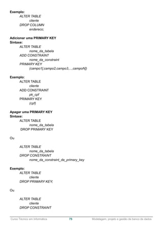 ______________________________________________________________________________________________
Curso Técnico em Informática 75 Modelagem, projeto e gestão de banco de dados
Exemplo:
ALTER TABLE
cliente
DROP COLUMN
endereco;
Adicionar uma PRIMARY KEY
Sintaxe:
ALTER TABLE
nome_da_tabela
ADD CONSTRAINT
nome_da_constraint
PRIMARY KEY
(campo1[,campo2,campo3,...,campoN])
Exemplo:
ALTER TABLE
cliente
ADD CONSTRAINT
pk_cpf
PRIMARY KEY
(cpf)
Apagar uma PRIMARY KEY
Sintaxe:
ALTER TABLE
nome_da_tabela
DROP PRIMARY KEY
Ou
ALTER TABLE
nome_da_tabela
DROP CONSTRAINT
nome_da_constraint_da_primary_key
Exemplo:
ALTER TABLE
cliente
DROP PRIMARY KEY;
Ou
ALTER TABLE
cliente
DROP CONSTRAINT
 