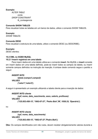 ______________________________________________________________________________________________
Curso Técnico em Informática 77 Modelagem, projeto e gestão de banco de dados
Exemplo:
ALTER TABLE
conta
DROP CONSTRAINT
fk_contaagencia
Comando SHOW TABLES
Para visualizar todas as tabelas em um banco de dados, utilize o comando SHOW TABLES.
Exemplo:
SHOW TABLES;
Comando DESC
Para visualizar a estrutura de uma tabela, utilize o comando DESC (ou DESCRIBE).
Exemplo:
DESC clientes;
10.2 DML no SGBD MySQL
10.2.1 Inserir registros em uma tabela
Para inserir dados em uma tabela utiliza-se o comando insert. No MySQL o insert consiste
em inserir dados em uma tabela definida, pode-se inserir todos os campos da tabela, ou inserir
somente campos definidos na instrução de inserção. A sintaxe deste comando segue o padrão a
seguir:
INSERT INTO
tabela (campo1,campo2)
VALUES
('valor1','valor2');
A seguir é apresentado um exemplo utilizando a tabela cliente para a inserção de dados:
INSERT INTO cliente
(cpf, nome, data_nascimento, sexo, salario, profissao)
VALUES
('125.853.456-15', '1962-07-27', 'Pedro Boh','M', 1058.25, 'Operário');
ou
INSERT INTO cliente
(cpf, nome, data_nascimento)
VALUES
('125.853.456-15', '1962-07-27','Pedro Boh');
Obs: Os campos identificados com não nulos, devem receber obrigatoriamente valores durante a
 
