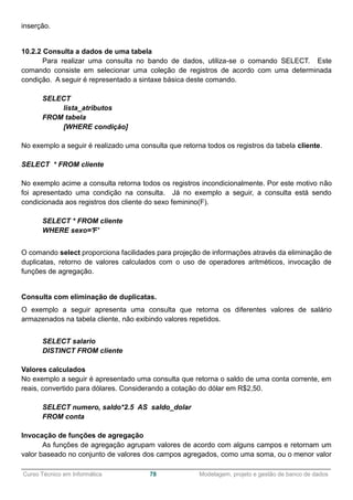 ______________________________________________________________________________________________
Curso Técnico em Informática 78 Modelagem, projeto e gestão de banco de dados
inserção.
10.2.2 Consulta a dados de uma tabela
Para realizar uma consulta no bando de dados, utiliza-se o comando SELECT. Este
comando consiste em selecionar uma coleção de registros de acordo com uma determinada
condição. A seguir é representado a sintaxe básica deste comando.
SELECT
lista_atributos
FROM tabela
[WHERE condição]
No exemplo a seguir é realizado uma consulta que retorna todos os registros da tabela cliente.
SELECT * FROM cliente
No exemplo acime a consulta retorna todos os registros incondicionalmente. Por este motivo não
foi apresentado uma condição na consulta. Já no exemplo a seguir, a consulta está sendo
condicionada aos registros dos cliente do sexo feminino(F).
SELECT * FROM cliente
WHERE sexo='F'
O comando select proporciona facilidades para projeção de informações através da eliminação de
duplicatas, retorno de valores calculados com o uso de operadores aritméticos, invocação de
funções de agregação.
Consulta com eliminação de duplicatas.
O exemplo a seguir apresenta uma consulta que retorna os diferentes valores de salário
armazenados na tabela cliente, não exibindo valores repetidos.
SELECT salario
DISTINCT FROM cliente
Valores calculados
No exemplo a seguir é apresentado uma consulta que retorna o saldo de uma conta corrente, em
reais, convertido para dólares. Considerando a cotação do dólar em R$2,50.
SELECT numero, saldo*2.5 AS saldo_dolar
FROM conta
Invocação de funções de agregação
As funções de agregação agrupam valores de acordo com alguns campos e retornam um
valor baseado no conjunto de valores dos campos agregados, como uma soma, ou o menor valor
 