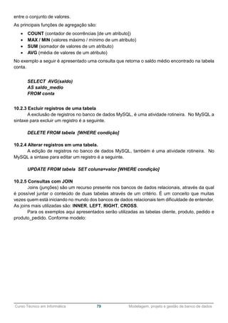 ______________________________________________________________________________________________
Curso Técnico em Informática 79 Modelagem, projeto e gestão de banco de dados
entre o conjunto de valores.
As principais funções de agregação são:
 COUNT (contador de ocorrências [de um atributo])
 MAX / MIN (valores máximo / mínimo de um atributo)
 SUM (somador de valores de um atributo)
 AVG (média de valores de um atributo)
No exemplo a seguir é apresentado uma consulta que retorna o saldo médio encontrado na tabela
conta.
SELECT AVG(saldo)
AS saldo_medio
FROM conta
10.2.3 Excluir registros de uma tabela
A exclusão de registros no banco de dados MySQL, é uma atividade rotineira. No MySQL a
sintaxe para excluir um registro é a seguinte.
DELETE FROM tabela [WHERE condição]
10.2.4 Alterar registros em uma tabela.
A edição de registros no banco de dados MySQL, também é uma atividade rotineira. No
MySQL a sintaxe para editar um registro é a seguinte.
UPDATE FROM tabela SET coluna=valor [WHERE condição]
10.2.5 Consultas com JOIN
Joins (junções) são um recurso presente nos bancos de dados relacionais, através da qual
é possível juntar o conteúdo de duas tabelas através de um critério. É um conceito que muitas
vezes quem está iniciando no mundo dos bancos de dados relacionais tem dificuldade de entender.
As joins mais utilizadas são: INNER, LEFT, RIGHT, CROSS.
Para os exemplos aqui apresentados serão utilizadas as tabelas cliente, produto, pedido e
produto_pedido. Conforme modelo:
 