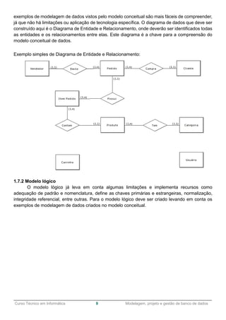 ______________________________________________________________________________________________
Curso Técnico em Informática 9 Modelagem, projeto e gestão de banco de dados
exemplos de modelagem de dados vistos pelo modelo conceitual são mais fáceis de compreender,
já que não há limitações ou aplicação de tecnologia específica. O diagrama de dados que deve ser
construído aqui é o Diagrama de Entidade e Relacionamento, onde deverão ser identificados todas
as entidades e os relacionamentos entre elas. Este diagrama é a chave para a compreensão do
modelo conceitual de dados.
Exemplo simples de Diagrama de Entidade e Relacionamento:
1.7.2 Modelo lógico
O modelo lógico já leva em conta algumas limitações e implementa recursos como
adequação de padrão e nomenclatura, define as chaves primárias e estrangeiras, normalização,
integridade referencial, entre outras. Para o modelo lógico deve ser criado levando em conta os
exemplos de modelagem de dados criados no modelo conceitual.
 