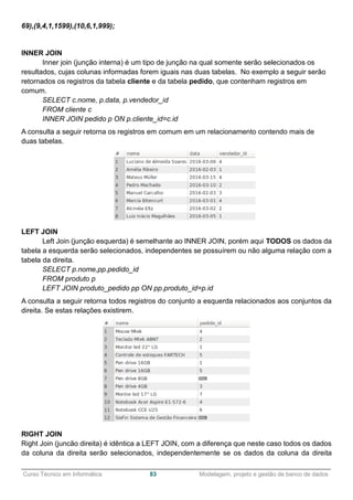 ______________________________________________________________________________________________
Curso Técnico em Informática 83 Modelagem, projeto e gestão de banco de dados
69),(9,4,1,1599),(10,6,1,999);
INNER JOIN
Inner join (junção interna) é um tipo de junção na qual somente serão selecionados os
resultados, cujas colunas informadas forem iguais nas duas tabelas. No exemplo a seguir serão
retornados os registros da tabela cliente e da tabela pedido, que contenham registros em
comum.
SELECT c.nome, p.data, p.vendedor_id
FROM cliente c
INNER JOIN pedido p ON p.cliente_id=c.id
A consulta a seguir retorna os registros em comum em um relacionamento contendo mais de
duas tabelas.
LEFT JOIN
Left Join (junção esquerda) é semelhante ao INNER JOIN, porém aqui TODOS os dados da
tabela a esquerda serão selecionados, independentes se possuírem ou não alguma relação com a
tabela da direita.
SELECT p.nome,pp.pedido_id
FROM produto p
LEFT JOIN produto_pedido pp ON pp.produto_id=p.id
A consulta a seguir retorna todos registros do conjunto a esquerda relacionados aos conjuntos da
direita. Se estas relações existirem.
RIGHT JOIN
Right Join (juncão direita) é idêntica a LEFT JOIN, com a diferença que neste caso todos os dados
da coluna da direita serão selecionados, independentemente se os dados da coluna da direita
 