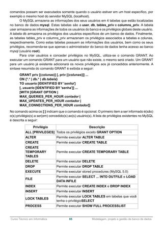 ______________________________________________________________________________________________
Curso Técnico em Informática 85 Modelagem, projeto e gestão de banco de dados
comandos possam ser executados somente quando o usuário estiver em um host específico, por
exemplo o mesmo host do servidor MySQL (localhost).
O MySQL armazena as informações dos seus usuários em 4 tabelas que estão localizadas
no banco de dados mysql. Estas tabelas são a user, db, tables_priv e columns_priv. A tabela
user armazena as informações de todos os usuários do banco e os privilégios globais deste usuário.
A tabela db armazena os privilégios dos usuários específicos de um banco de dados. Finalmente,
as tabelas tables_priv e columns_priv armazenam os privilégios associados a tabelas e colunas,
respectivamente. Como estas tabelas possuem as informações dos usuários, bem como os seus
privilégios, recomenda-se que apenas o administrador do banco de dados tenha acesso ao banco
mysql (usuário root).
Para criar usuários e conceder privilégios no MySQL, utiliza-se o comando GRANT. Ao
executar um comando GRANT para um usuário que não existe, o mesmo será criado. Um GRANT
para um usuário já existente adicionará os novos privilégios aos já concedidos anteriormente. A
sintaxe resumida do comando GRANT é exibida a seguir:
GRANT priv [(colunas)] [, priv [(colunas)]] ...
ON {*.* | db.* | db.tabela}
TO usuario [IDENTIFIED BY 'senha']
[, usuario [IDENTIFIED BY 'senha']] ...
[WITH [GRANT OPTION |
MAX_QUERIES_PER_HOUR contador |
MAX_UPDATES_PER_HOUR contador |
MAX_CONNECTIONS_PER_HOUR contador]]
No comando acima os [ ] indicam que o comando é opcional. O primeiro item a ser informado é(são)
o(s) privilégio(s) a ser(em) concedido(s) ao(s) usuário(s). A lista de privilégios existentes no MySQL
é descrita a seguir:
Privilégio Descrição
ALL [PRIVILEGES] Todos os privilégios exceto GRANT OPTION
ALTER Permite executar ALTER TABLE
CREATE Permite executar CREATE TABLE
CREATE
TEMPORARY
TABLES
Permite executar CREATE TEMPORARY TABLE
DELETE Permite executar DELETE
DROP Permite executar DROP TABLE
EXECUTE Permite executar stored procedures (MySQL 5.0)
FILE
Permite executar SELECT ... INTO OUTFILE e LOAD
DATA INFILE
INDEX Permite executar CREATE INDEX e DROP INDEX
INSERT Permite executar INSERT
LOCK TABLES
Permite executar LOCK TABLES em tabelas que você
tenha o privilégioSELECT
PROCESS Permite executar SHOW FULL PROCESSLIST
 