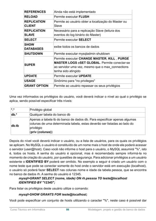 ______________________________________________________________________________________________
Curso Técnico em Informática 86 Modelagem, projeto e gestão de banco de dados
REFERENCES Ainda não está implementado
RELOAD Permite executar FLUSH
REPLICATION
CLIENT
Permite ao usuário obter a localização do Master ou
Slave
REPLICATION
SLAVE
Necessário para a replicação Slave (leitura dos
eventos do log binário do Master)
SELECT Permite executar SELECT
SHOW
DATABASES
exibe todos os bancos de dados
SHUTDOWN Permite executar mysqladmin shutdown
SUPER
Permite executar CHANGE MASTER, KILL , PURGE
MASTER LOGS eSET GLOBAL. Permite conectar-se
ao servidor uma vez, mesmo que o max_connections
tenha sido atingido
UPDATE Permite executar UPDATE
USAGE Sinônimo para "no privileges''
GRANT OPTION Permite ao usuário repassar os seus privilégios
Uma vez informados os privilégios do usuário, você deverá indicar o nível ao qual o privilégio se
aplica, sendo possível especificar três níveis:
*.* Privilégio global
db.* Qualquer tabela do banco db
db.tb
Apenas a tabela tb do banco de dados db. Para especificar apenas algumas
colunas de uma determinada tabela, estas deverão ser listadas ao lado do
privilégio
(priv (colunas))
Depois do nível você deverá indicar o usuário, ou a lista de usuários, para os quais os privilégios
se aplicam. No MySQL o usuário é constituído de um nome mais o host de onde ele poderá acessar
o servidor (user@host). Caso você não informe o host para o usuário, o MySQL assumirá "%", isto
é, todos os hosts. A senha do usuário é opcional, mas é recomendado sempre informá-la no
momento de criação do usuário, por questões de segurança. Para adicionar privilégios a um usuário
existente o IDENTIFIED BY poderá ser omitido. No exemplo a seguir é criado um usuário com o
nome teste que pode se conectar somente do host onde o servidor está em execução (localhost),
o usuário só poderá fazer SELECT nas colunas nome e idade da tabela pessoa, que se encontra
no banco de dados rh. A senha do usuário é 12345.
mysql>GRANT SELECT (nome, idade) ON rh.pessoa TO teste@localhost
IDENTIFIED BY "12345";
Para listar os privilégios deste usuário utilize o comando:
mysql>SHOW GRANTS FOR teste@localhost;
Você pode especificar um conjunto de hosts utilizando o caracter "%", neste caso é possível dar
 
